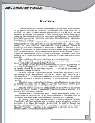 Introducción
El Proyecto Educativo Regional, contempla en su visión y dentro de ella como uno
de los objetivos estratégicos, desarrollar una educación intercultural fomentando la
identidad y los valores histórico-culturales y ambientales de la región en un marco de
superación de todo tipo de iniquidades y como lineamiento de política desarrollar un
proceso de diversificación curricular con enfoques de equidad, género, interculturalidad,
derechos humanos, ciencia y tecnología, preservación del medio ambiente y la promoción
de estilos de vida saludable.
Este escenario es el marco para la reflexión sobre la necesidad de realizar cambios
en la educación con enfoques educativos que requiere nuestra región Ucayali. En este
proceso el Diseño Curricular Diversificado con Enfoque Ambiental contiene los
aprendizajes que deben desarrollar los estudiantes en cada nivel educativo, a fin de
asegurar la sostenibilidad de nuestro planeta considerando la los ejes y los componentes
de la EducaciónAmbiental. Estas componentes de la EducaciónAmbiental se orientan a
la formación de estudiantes críticos, creativos, responsables y solidarios con su medio
ambiente, de modo que contribuyan con la construcción de una sociedad más equitativa
sostenible.
El presente Diseño Curricular Diversificado presenta seis capítulos:
El primer capítulo contiene el marco legal que sustenta la construcción del
Diseño Curricular Diversificado con EnfoqueAmbiental.
El segundo capítulo presenta los lineamientos pedagógicos que reafirma los
enfoques psicopedagógicos del Diseño Curricular Nacional los cuales están basados en
los aportes teóricos de las corrientes cognitivas y sociales del aprendizaje del
pensamiento pedagógico universal.
El tercer capítulo comprende los temas transversales relacionados con la
educación Ambiental y el tratamiento curricular en diversos ciclos y grados de la
educación básica. Por otro lado están los valores a desarrollar en el campo ambiental de
manera que contribuya al cambio de actitudes y comportamientos individuales y
colectivos
El capítulo cuatro contiene las orientaciones metodológicas que permiten logran
las competencias establecidas en este Diseño Curricular Diversificado, lo mismo que el
desarrollo de las capacidades, conocimientos y actitudes.
El quinto capítulo está referido a la EducaciónAmbiental enfocado a desarrollar
acciones educativas formales y no formales que busca un cambio de actitud en la
población para con el medio ambiente.
El sexto capítulo comprende el Marco Curricular donde se pone énfasis en la
caracterización de los estudiantes de los diversos niveles de la Educación Básica, las
necesidades de aprendizaje y la organización de las distintas áreas curriculares.
Es necesario enfatizar uno de los aspectos que ha orientado el Diseño Curricular
Diversificado con EnfoqueAmbiental tiene presente las características de los estudiantes
con relación a sus etapas de desarrollo que permitirá a los docentes de cada nivel
garantizar que la planificación curricular y los procesos de enseñanza y aprendizaje de
Educación Ambiental respondan a las necesidades e intereses de los niños y
adolescentes bajo un marco de desarrollo sostenible.
DISEÑO CURRICULAR DIVERSIFICADO
 