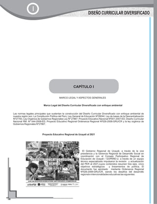CAPÍTULO I
MARCO LEGAL Y ASPECTOS GENERALES
Marco Legal del Diseño Curricular Diversificado con enfoque ambiental
Las normas legales principales que sustentan la construcción del Diseño Curricular Diversificado con enfoque ambiental de
nuestra región son: La Constitución Política del Perú, Ley General de Educación Nº28044, Ley de bases de la Descentralización
Nº27783, Ley Orgánica de Gobiernos Regionales Ley Nº 27867, Proyecto Educativo Nacional Nº001-2007-ED, Diseño Curricular
Nacional RM. Nº 044-2008-ED, Proyecto Educativo Regional Ordenanza Regional Nº026-2008-GRU/CR y la ley orgánica de
Gobiernos Regionales Nº27867.
Proyecto Educativo Regional de Ucayali al 2021
El Gobierno Regional de Ucayali, a través de la vice
presidencia y la Gerencia Regional de Desarrollo Social en
coordinación con el Consejo Participativo Regional de
Educación de Ucayali / GOPARE-U, a través de un equipo
técnico especializado impulsaron la revisión y actualización
del PER al 2021,cuyos contenidos resumen tres ejes, cinco
objetivos estratégicos y lineamientos de política. El
documento fue aprobado mediante Ordenanza Regional
Nº026-2008-GRU/CR, siendo los desafíos del desarrollo
regional e intencionalidades educativas las siguientes:
DISEÑO CURRICULAR DIVERSIFICADO
I
 