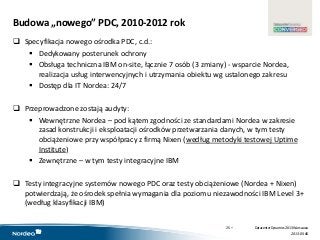 www.datacenterdynamics.com
Budowa „nowego” PDC, 2010-2012 rok
 Specyfikacja nowego ośrodka PDC, c.d.:
 Dedykowany posterunek ochrony
 Obsługa techniczna IBM on-site, łącznie 7 osób (3 zmiany) - wsparcie Nordea,
realizacja usług interwencyjnych i utrzymania obiektu wg ustalonego zakresu
 Dostęp dla IT Nordea: 24/7
 Przeprowadzone zostają audyty:
 Wewnętrzne Nordea – pod kątem zgodności ze standardami Nordea w zakresie
zasad konstrukcji i eksploatacji ośrodków przetwarzania danych, w tym testy
obciążeniowe przy współpracy z firmą Nixen (według metodyki testowej Uptime
Institute)
 Zewnętrzne – w tym testy integracyjne IBM
 Testy integracyjne systemów nowego PDC oraz testy obciążeniowe (Nordea + Nixen)
potwierdzają, że ośrodek spełnia wymagania dla poziomu niezawodności IBM Level 3+
(według klasyfikacji IBM)
25 •
2013-05-06
DatacenterDynamics 2013 Warszawa
 
