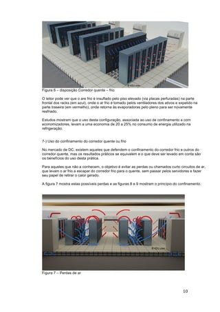10	
	
Figura 6 – disposição Corredor quente – frio
O leitor pode ver que o are frio é insuflado pelo piso elevado (via placas perfuradas) na parte
frontal dos racks (em azul), onde o ar frio é tomado pelos ventiladores dos ativos e expelido na
parte traseira (em vermelho), onde retorna às evaporadoras pelo pleno para ser novamente
resfriado.
Estudos mostram que o uso desta configuração, associada ao uso de confinamento e com
economizadores, levam a uma economia de 20 a 25% no consumo de energia utilizado na
refrigeração.
7-) Uso do confinamento do corredor quente ou frio
No mercado de DC, existem aqueles que defendem o confinamento do corredor frio e outros do
corredor quente, mas os resultados práticos se equivalem e o que deve ser levado em conta são
os benefícios do uso desta prática.
Para aqueles que não a conhecem, o objetivo é evitar as perdas ou chamados curto circuitos de ar,
que levam o ar frio a escapar do corredor frio para o quente, sem passar pelos servidores e fazer
seu papel de retirar o calor gerado.
A figura 7 mostra estas possíveis perdas e as figuras 8 e 9 mostram o princípio do confinamento.
Figura 7 – Perdas de ar
 