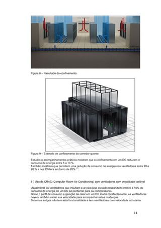 11	
	
Figura 8 – Resultado do confinamento.
Figura 9 – Exemplo de confinamento do corredor quente
Estudos e acompanhamentos práticos mostram que o confinamento em um DC reduzem o
consumo de energia entre 5 a 10 %.
Também mostram que permitem uma redução de consumo de energia nos ventiladores entre 20 e
20 % e nos Chillers em torno de 20%
(7)
.
8-) Uso de CRAC (Computer Room Air Conditioning) com ventiladores com velocidade variável
Usualmente os ventiladores que insuflam o ar pelo piso elevado respondem entre 5 a 10% do
consumo de energia de um DC só perdendo para os compressores.
Como o perfil de consumo e geração de calor em um DC muda constantemente, os ventiladores
devem também variar sua velocidade para acompanhar estas mudanças.
Sistemas antigos não tem esta funcionalidade e tem ventiladores com velocidade constante.
 