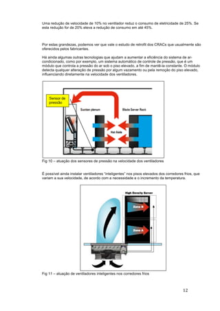12	
	
Uma redução de velocidade de 10% no ventilador reduz o consumo de eletricidade de 25%. Se
esta redução for de 20% eleva a redução de consumo em até 45%.
Por estas grandezas, podemos ver que vale o estudo de retrofit dos CRACs que usualmente são
oferecidos pelos fabricantes.
Há ainda algumas outras tecnologias que ajudam a aumentar a eficiência do sistema de ar-
condicionado, como por exemplo, um sistema automático de controle de pressão, que é um
módulo que controla a pressão do ar sob o piso elevado, a fim de mantê-la constante. O módulo
detecta qualquer alteração de pressão por algum vazamento ou pela remoção do piso elevado,
influenciando diretamente na velocidade dos ventiladores.
Fig 10 – atuação dos sensores de pressão na velocidade dos ventiladores
É possível ainda instalar ventiladores “inteligentes” nos pisos elevados dos corredores frios, que
variam a sua velocidade, de acordo com a necessidade e o incremento da temperatura.
Fig 11 – atuação de ventiladores inteligentes nos corredores frios
 