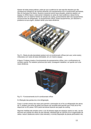 13	
	
Apesar de todas essas práticas, pode ser que a potência do rack seja tão elevada que não
conseguimos refrigerá-lo de maneira eficiente com equipamentos de ar condicionado perimetrais.
São os chamados Hot Spots. Quando é possível prever essa situação, podemos separar um
espaço no White Space, onde seriam instalados os racks de maior potência e dessa forma,
trabalhar com um sistema híbrido de solução de cooling, acrescentando além dos equipamentos
convencionais de refrigeração, os equipamentos inRow. Esses equipamentos, por atacarem o
problema na sua origem, acabam tendo uma maior eficiência.
Fig 12 – Racks de alta densidade (pretos) com ar-condicionado inRows (em azul, entre racks),
misturados com racks de baixa densidade, em um mesmo espaço
A figura 13 abaixo mostra o funcionamento de equipamentos inRow, com o confinamento do
corredor quente. Por estarem próximos dos racks, conseguem trabalhar o ar quente com uma
maior eficiência.
Fig 13 – Funcionameneto do Ar condicionado inRow
9-) Redução das perdas de ar de refrigeração.
Como o correto arranjo dos racks para permitir a otimização do ar frio na refrigeração dos ativos
de TI, existem uma serie de ações que devem ser tomadas para permitir que o fluxo de ar frio
disponível no DC passe 100% pelos servidores fazendo seu papel de cooling.
Algumas medidas são simples como o uso de tampas cegas em espaços vazios no rack, uso de
escovas nas subidas de cabos do piso elevado, desobstrução do caminho do ar (organização de
cabos, reduzir obstáculos sobre o piso elevado), a correta disposição de placas perfuradas e etc.
 