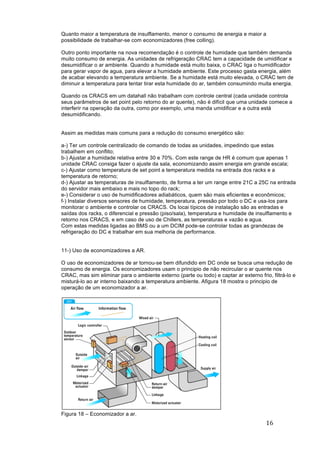 16	
	
Quanto maior a temperatura de insulflamento, menor o consumo de energia e maior a
possibilidade de trabalhar-se com economizadores (free colling).
Outro ponto importante na nova recomendação é o controle de humidade que também demanda
muito consumo de energia. As unidades de refrigeração CRAC tem a capacidade de umidificar e
desumidificar o ar ambiente. Quando a humidade está muito baixa, o CRAC liga o humidificador
para gerar vapor de agua, para elevar a humidade ambiente. Este processo gasta energia, além
de acabar elevando a temperatura ambiente. Se a humidade está muito elevada, o CRAC tem de
diminuir a temperatura para tentar tirar esta humidade do ar, também consumindo muita energia.
Quando os CRACS em um datahall não trabalham com controle central (cada unidade controla
seus parâmetros de set point pelo retorno do ar quente), não é difícil que uma unidade comece a
interferir na operação da outra, como por exemplo, uma manda umidificar e a outra está
desumidificando.
Assim as medidas mais comuns para a redução do consumo energético são:
a-) Ter um controle centralizado de comando de todas as unidades, impedindo que estas
trabalhem em conflito;
b-) Ajustar a humidade relativa entre 30 e 70%. Com este range de HR é comum que apenas 1
unidade CRAC consiga fazer o ajuste da sala, economizando assim energia em grande escala;
c-) Ajustar como temperatura de set point a temperatura medida na entrada dos racks e a
temperatura de retorno;
d-) Ajustar as temperaturas de insulflamento, de forma a ter um range entre 21C a 25C na entrada
do servidor mais embaixo e mais no topo do rack;
e-) Considerar o uso de humidificadores adiabáticos, quem são mais eficientes e econômicos;
f-) Instalar diversos sensores de humidade, temperatura, pressão por todo o DC e usa-los para
monitorar o ambiente e controlar os CRACS. Os locai típicos de instalação são as entradas e
saídas dos racks, o diferencial e pressão (piso/sala), temperatura e humidade de insulflamento e
retorno nos CRACS, e em caso de uso de Chillers, as temperaturas e vazão e agua.
Com estas medidas ligadas ao BMS ou a um DCIM pode-se controlar todas as grandezas de
refrigeração do DC e trabalhar em sua melhoria de performance.
11-) Uso de economizadores a AR.
O uso de economizadores de ar tornou-se bem difundido em DC onde se busca uma redução de
consumo de energia. Os economizadores usam o principio de não recircular o ar quente nos
CRAC, mas sim eliminar para o ambiente externo (parte ou todo) e captar ar externo frio, filtrá-lo e
misturá-lo ao ar interno baixando a temperatura ambiente. Afigura 18 mostra o principio de
operação de um economizador a ar.
Figura 18 – Economizador a ar.
 
