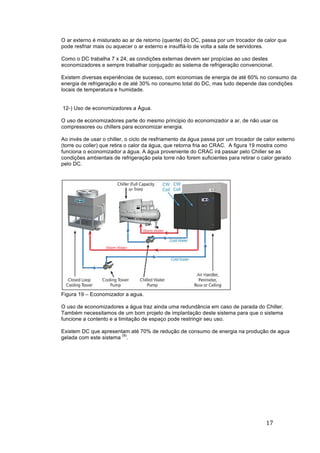 17	
	
O ar externo é misturado ao ar de retorno (quente) do DC, passa por um trocador de calor que
pode resfriar mais ou aquecer o ar externo e insulflá-lo de volta a sala de servidores.
Como o DC trabalha 7 x 24, as condições externas devem ser propícias ao uso destes
economizadores e sempre trabalhar conjugado ao sistema de refrigeração convencional.
Existem diversas experiências de sucesso, com economias de energia de até 60% no consumo da
energia de refrigeração e de até 30% no consumo total do DC, mas tudo depende das condições
locais de temperatura e humidade.
12-) Uso de economizadores a Água.
O uso de economizadores parte do mesmo principio do economizador a ar, de não usar os
compressores ou chillers para economizar energia.
Ao invés de usar o chiller, o ciclo de resfriamento da água passa por um trocador de calor externo
(torre ou coller) que retira o calor da água, que retorna fria ao CRAC. A figura 19 mostra como
funciona o economizador a água. A água proveniente do CRAC irá passar pelo Chiller se as
condições ambientais de refrigeração pela torre não forem suficientes para retirar o calor gerado
pelo DC.
Figura 19 – Economizador a agua.
O uso de economizadores a água traz ainda uma redundância em caso de parada do Chiller.
Também necessitamos de um bom projeto de implantação deste sistema para que o sistema
funcione a contento e a limitação de espaço pode restringir seu uso.
Existem DC que apresentam até 70% de redução de consumo de energia na produção de agua
gelada com este sistema
(9)
.
 