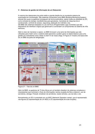 19	
	
V – Sistemas de gestão da Informação de um Datacenter
A maioria dos datacenters de porte médio e grande dispõe de um excelente sistema de
automação em monitoração. São sistemas conhecidos como BMS (Building Monitoring System),
através dos quais os gestores conseguem de forma automática, operar todas as utilidades do DC,
como entrada de energia, transferências para geradores, manobras de máquinas de ar
condicionado, controle de acesso, segurança, detecção de incêndio e etc.
OS BMS são sistemas baseados no uso de PLCs (Progammable Logic Controler) que são
dispositivos de interface e lógica que gerenciam e comandam os componentes do sistema de infra
estrutura.
Além é claro de manobrar e operar, os BMS fornecem uma serie de informações que são
utilizadas para medir como o sistema está operando e podem gerar os dados básicos para uma
gestão por indicadores como citado no item IV de nosso artigo. A Figura 21 mostra uma típica tela
de um BMS da parte de refrigeração:
Figura 21 – Tela de um BMS
Além do BMS, os gestores de TI (dos Ativos em si) também dispõem de sistemas complexos e
interessantes que controlam o fluxo de informações, banda ocupada de fibra e telecom, uso de
servidores, storage, Firewall, shutdown de servidores, resets remotos, uso da rede, e etc.
Normalmente um DC é controlado por um NOC (Netrwork Operation center), que é representado
nas figuras 22 (representação de um NOC) e 23 (representação de suas funções).
 