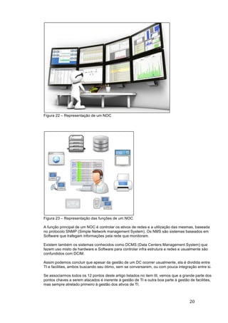 20	
	
Figura 22 – Representação de um NOC
Figura 23 – Representação das funções de um NOC
A função principal de um NOC é controlar os ativos de redes e a utilização das mesmas, baseada
no protocolo SNMP (Simple Network management System). Os NMS são sistemas baseados em
Software que trafegam informações pela rede que monitoram.
Existem também os sistemas conhecidos como DCMS (Data Centers Management System) que
fazem uso misto de hardware e Software para controlar infra estrutura e redes e usualmente são
confundidos com DCIM.
Assim podemos concluir que apesar da gestão de um DC ocorrer usualmente, ela é dividida entre
TI e facilities, ambos buscando seu ótimo, sem se conversarem, ou com pouca integração entre si.
Se associarmos todos os 12 pontos deste artigo listados no item III, vemos que a grande parte dos
pontos chaves a serem atacados é inerente à gestão de TI e outra boa parte à gestão de facilities,
mas sempre atrelado primeiro à gestão dos ativos de TI.
 