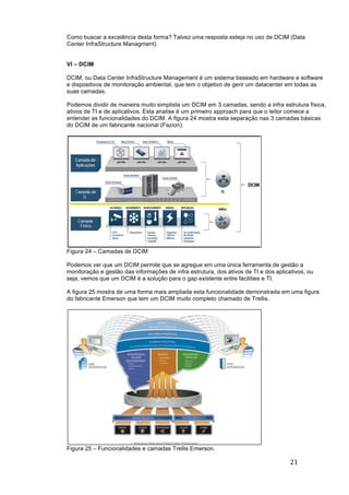 21	
	
Como buscar a excelência desta forma? Talvez uma resposta esteja no uso de DCIM (Data
Center InfraStructure Managment).
VI – DCIM
DCIM, ou Data Center InfraStructure Management é um sistema baseado em hardware e software
e dispositivos de monitoração ambiental, que tem o objetivo de gerir um datacenter em todas as
suas camadas.
Podemos dividir de maneira muito simplista um DCIM em 3 camadas, sendo a infra estrutura física,
ativos de TI e de aplicativos. Esta analise é um primeiro approach para que o leitor comece a
entender as funcionalidades do DCIM. A figura 24 mostra esta separação nas 3 camadas básicas
do DCIM de um fabricante nacional (Fazion).
Figura 24 – Camadas de DCIM
Podemos ver que um DCIM permite que se agregue em uma única ferramenta de gestão a
monitoração e gestão das informações de infra estrutura, dos ativos de TI e dos aplicativos, ou
seja, vemos que um DCIM é a solução para o gap existente entre facilities e TI.
A figura 25 mostra de uma forma mais ampliada esta funcionalidade demonstrada em uma figura
do fabricante Emerson que tem um DCIM muito completo chamado de Trellis.
Figura 25 – Funcionalidades e camadas Trellis Emerson.
6
III. BENEFICOS ESPERADOS DE UM DCIM
Ferramentas de DCIM são soluções bastante novas no mercado, geralmente envolvem
diretamente o setor de infraestrutura e de TI. O grande desafio para os gestores de TI é justificar
qual o retorno a ser obtido com sua implantação, e quais benefícios serão agregados ao ambiente
a serem gerido por um DCIM.
Em se tratando de ambiente crítico, existem três metas bastante almejadas com a
implantação de um DCIM. Aumento de disponibilidade, maior eficiência energética e uma
gestão aprimorada. Cada um destes itens serão detalhados nas seções seguintes.
Maior disponibilidade
Disponibilidade de um data center, segundo [1], significa que o data center está
funcionando adequadamente toda vez que um serviço for demandado a ele. Disponibilidade é um
requisito tão necessário, no entanto, algumas vezes não atendido. Quando se fala em ambientes
críticos, todos os esforços são para se ter o máximo de uptime possível. Por isto, o Uptime
Institute define padrões [4], [5] para orientar soluções técnicas e níveis de downtime aceitáveis.
Existem vários fatores que levam um data center a obter um nível maior de
disponibilidade. Questões como o que será afetado em caso de uma queda ou manutenção de um
circuito “x”, possibilita o gestor de TI a ter um melhor planejamento e criar planos de
contingências. Mapeamentos dos principais pontos críticos e histórico do que gerou um
downtime, podem ajudar no planejamento e evitar quedas posteriores.
Ferramentas DCIM são capaz de consolidar estas informações, tornando possível
dimensionar ou ao mesmo simular qual o impacto trará a instalação de novos equipamentos na
carga de cada circuito ou quadro. Outras funcionalidades tais como, mapeamento das conexões
elétricas e de dados dos ativos, módulos de auditorias e registro de mudanças, também podem
implicar na melhoria da disponibilidade.
A identificação de possíveis problemas antes que ocorram é uma das funções de DCIM,
aumentando o uptime do ambiente monitorado.
Figura. 2.4. Modelo DCIM
 