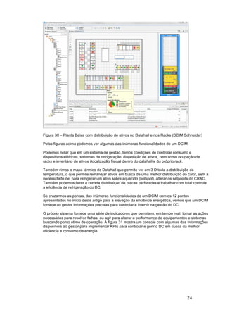 24	
	
Figura 30 – Planta Baixa com distribuição de ativos no Datahall e nos Racks (DCIM Schneider)
Pelas figuras acima podemos ver algumas das inúmeras funcionalidades de um DCIM.
Podemos notar que em um sistema de gestão, temos condições de controlar consumo e
dispositivos elétricos, sistemas de refrigeração, disposição de ativos, bem como ocupação de
racks e inventário de ativos (localização física) dentro do datahall e do próprio rack.
Também vimos o mapa térmico do Datahall que permite ver em 3 D toda a distribuição de
temperatura, o que permite remanejar ativos em busca de uma melhor distribuição do calor, sem a
necessidade de, para refrigerar um ativo sobre aquecido (hotspot), alterar os setpoints do CRAC.
Também podemos fazer a correta distribuição de placas perfuradas e trabalhar com total controle
a eficiência de refrigeração do DC.
Se cruzarmos as pontas, das inúmeras funcionalidades de um DCIM com os 12 pontos
apresentados no início deste artigo para a elevação da eficiência energética, vemos que um DCIM
fornece ao gestor informações precisas para controlar e intervir na gestão do DC.
O próprio sistema fornece uma série de indicadores que permitem, em tempo real, tomar as ações
necessárias para resolver falhas, ou agir para alterar a performance de equipamentos e sistemas
buscando ponto ótimo de operação. A figura 31 mostra um console com algumas das informações
disponíveis ao gestor para implementar KPIs para controlar e gerir o DC em busca da melhor
eficiência e consumo de energia.
 