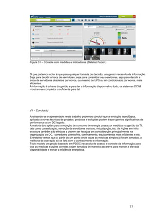 25	
	
Figura 31 – Console com medidas e Indicadores (Datafaz Fazion)
O que podemos notar é que para qualquer tomada de decisão, um gestor necessita de informação.
Seja para decidir a troca de servidores, seja para consolidar seu servidores, seja para decidir a
troca de servidores obsoletos por novos, ou mesmo de UPS ou Ar condicionado por novos, mais
eficientes.
A informação é a base da gestão e para ter a informação disponível no todo, os sistemas DCIM
mostram-se completos o suficiente para tal.
VII – Conclusão
Analisando-se o apresentado neste trabalho podemos concluir que a evolução tecnológica,
aplicada a novas técnicas de projetos, produtos e soluções podem trazer ganhos significativos de
performance a um DC legado.
A maioria das ações para a redução de consumo de energia passa por medidas na gestão da TI,
tais como consolidação, remoção de servidores inativos, virtualização, etc. As Ações em infra
estrutura também são efetivas e devem ser levadas em consideração, principalmente na
organização do DC, corredores quente/frio, confinamento, equipamentos mais eficientes e etc.
Entretanto vemos que a partir de um ponto onde todas as medidas simples já foram tomadas, a
melhoria de operação só se fará com o conhecimento e informação.
Todo modelo de gestão baseado em PDOC necessita de acesso e controle da informação para
que as medidas e ações corretas sejam tomadas de maneira assertiva para manter a elevada
disponibilidade e elevar a eficiência energética.
 