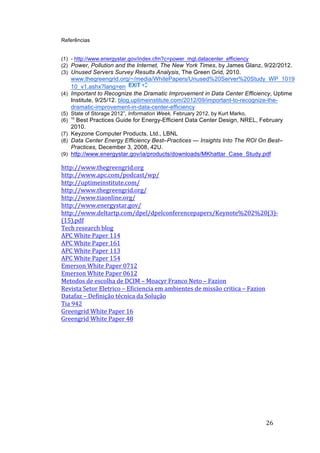 26	
	
Referências
(1) - http://www.energystar.gov/index.cfm?c=power_mgt.datacenter_efficiency
(2) Power, Pollution and the Internet, The New York Times, by James Glanz, 9/22/2012.
(3) Unused Servers Survey Results Analysis, The Green Grid, 2010.
www.thegreengrid.org/~/media/WhitePapers/Unused%20Server%20Study_WP_1019
10_v1.ashx?lang=en
(4) Important to Recognize the Dramatic Improvement in Data Center Efficiency, Uptime
Institute, 9/25/12. blog.uptimeinstitute.com/2012/09/important-to-recognize-the-
dramatic-improvement-in-data-center-efficiency
(5) State of Storage 2012”, Information Week, February 2012, by Kurt Marko,
(6) 16
Best Practices Guide for Energy-Efficient Data Center Design, NREL, February
2010.
(7) Keyzone Computer Products, Ltd., LBNL
(8) Data Center Energy Efficiency Best–Practices — Insights Into The ROI On Best–
Practices, December 3, 2008, 42U.
(9) http://www.energystar.gov/ia/products/downloads/MKhattar_Case_Study.pdf
http://www.thegreengrid.org	
http://www.apc.com/podcast/wp/	
http://uptimeinstitute.com/	
http://www.thegreengrid.org/	
http://www.tiaonline.org/	
http://www.energystar.gov/	
http://www.deltartp.com/dpel/dpelconferencepapers/Keynote%202%20(3)-
(15).pdf	
Tech	research	blog	
APC	White	Paper	114	
APC	White	Paper	161	
APC	White	Paper	113	
APC	White	Paper	154	
Emerson	White	Paper	0712	
Emerson	White	Paper	0612	
Metodos	de	escolha	de	DCIM	–	Moacyr	Franco	Neto	–	Fazion	
Revista	Setor	Eletrico	–	Eficiencia	em	ambientes	de	missão	critica	–	Fazion	
Datafaz	–	Definição	técnica	da	Solução		
Tia	942	
Greengrid	White	Paper	16	
Greengrid	White	Paper	48	
	
	
	
	
	
	
	
	
	
	
 