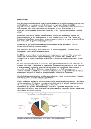 3	
	
I - Introdução
Este artigo tem o objetivo de fazer uma introdução à evolução tecnológica e das práticas que vêm
sendo adotadas na busca do aumento da eficiência energética em datacenters (DC).
Segundo um artigo publicado pelo New York times, 1,3% da energia elétrica consumida no mundo
(235,5 Bilhões kWh) foram consumidos em Datacenters ao redor do mundo em 2010.
Projeções indicam que este número deve chegar em 2014 a 2% do consumo de toda a energia
global.
Falando em consumo de energia, sempre devemos associar que esta energia mantém em
operação sistemas de alta disponibilidade, os quais necessitam funcionar 7x24. Ou seja, as
instalações físicas foram crescendo em componentes e em meios de se manter uma redundância
total destes, a fim de garantir tempo de parada zero.
Instalações de alta disponibilidade são extremamente ineficientes, pois levam a todos os
componentes a funcionarem subcarregados.
Esta ineficiência de operação levou o mercado e as autoridades globais a buscarem novas
práticas para a redução de perdas energéticas.
Em 2005, o governo federal americano criou um programa para reduzir em 2% o consumo de
energia em suas instalações. O programa Energy Star criado em 1992 também tem se
apresentado e se inserido nos últimos anos na busca de produtos mais eficientes para o mundo
de DC.
No meio dos anos 2000 (2007) foi criada uma instituição sem fins lucrativos, com fabricantes de
insumos, produtos e a comunidade de datacenters, para a elaboração de métricas, boas praticam
e ferramentas para a busca de eficiência energética para esta comunidade. Esta instituição é
conhecida como The Green Grid e vem realizando trabalhos e referência nesta área.
Também em 2007, a União Europeia através da IET (Institute for Energy and Transport) iniciou o
trabalho para a criação do código de boas práticas para eficiência de datacenters.
Através de todas estas iniciativas, a indústria de datacenters iniciou um movimento em busca da
redução de perdas, sem abrir mão da disponibilidade.
Em um datacenter, temos uma figura típica de consumo energético exposto na figura 1. Podemos
verificar que apenas 36% de toda a energia consumida é realmente aplicada a equipamentos de
TI, os quais, na realidade, são a essência de um datacenter.
Podemos ver que quase a metade da energia consumida é gasta em refrigeração, pois na
verdade um processador está convertendo 100% de sua energia consumida em calor e este calor
necessita ser retirado do ambiente.
Figura 1 Consumo de energia de um DC (Fonte: Tech Research Blog)
 