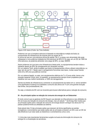 5	
	
Figura 3 DC típico (Fonte: Up Time Institute)
Podemos ver que a complexa estrutura é baseada na redundância múltipla de todos os
componentes da infraestrutura de suporte para as cargas de TI.
A norma diz que em uma estrutura acima de padrão Tier 3, a carga a ser alimentada não pode
ultrapassar a uma potência instalada de infra estrutura de 90% N. Ou seja, em um DC de 1MW de
infra estrutura, só podemos alimentar uma carga de 90%, ou seja, 900KW.
Assim podemos ver que para uma infraestrutura deste porte, os equipamentos tendem todos a
trabalhar abaixo de 50% de carregamento em situações normais.
Em um sistema Tier4, ainda é exigido que todos os equipamentos críticos utilizem redundância, ou
seja, tem de ser N+1. Neste caso o carregamento fica ainda mais baixo, muitas vezes ficando
entre 25 a 35% de sua potência nominal.
Em um sistema legado, ou seja, com equipamentos elétricos de 7 a 10 anos atrás, temos uma
situação bastante crítica, pois, no passado, os equipamentos sempre foram projetados para
trabalhar com seu melhor rendimento, a 100% de carregamento.
Saindo do âmbito de infraestrutura e entrando no processamento de dados em si, vemos também
uma significativa mudança na qualidade e consumo dos ativos de TI com uma grande evolução
das fontes, dos processadores, etc.
Ou seja, a indústria de DC vem se movendo para buscar alternativas para a redução de consumo.
III – As principais ações na redução do consumo de energia de um Datacenter
É muito comum que os gestores de DC foquem sua atenção na infra estrutura e nas utilidades do
DC em busca da redução do consumo de energia, mas um estudo
(1)
da Energy Star mostra que
as principais ações para a redução de consumo de energia devem começar nos ativos de TI e
passar posteriormente as utilidades do sistema.
Este estudo lista 12 das principais ações que reduzem de forma significativa as perdas
energéticas e concordamos que estas ações são as principais a levarem um DC a ser um DC de
alta eficiência e por esta razão as listaremos e comentaremos uma a uma.
1-) Uma das mais importantes ferramentas surgida na busca da diminuição do consumo de
energia foi a virtualização de servidores.
 