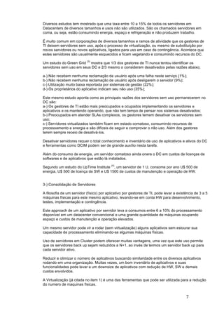 7	
	
Diversos estudos tem mostrado que uma taxa entre 10 a 15% de todos os servidores em
Datacenters de diversos tamanhos e usos não são utilizados. São os chamados servidores em
coma, ou seja, estão consumindo energia, espaço e refrigeração e não produzem trabalho.
É muito comum em corporações de diversos tamanhos e ramos de atividade que os gestores de
TI deixem servidores sem uso, após o processo de virtualização, ou mesmo de substituição por
novos servidores ou novos aplicativos, ligados para uso em caso de contingência. Acontece que
estes servidores são usualmente esquecidos e ficam vegetando e consumindo recursos do DC.
Um estudo do Green Grid
(3)
mostra que 1/3 dos gestores de TI nunca tentou identificar os
servidores sem uso em seus DC e 2/3 mesmo o consideram desativados pelas razões abaixo;
a-) Não recebem nenhuma reclamação de usuário após uma falha neste serviço (1%);
b-) Não recebem nenhuma reclamação de usuário após desligarem o servidor (9%);
c-) Utilização muito baixa reportada por sistemas de gestão (22%);
d-) Os proprietários do aplicativo indicam seu não uso (35%);
Este mesmo estudo aponta como as principais razões dos servidores sem uso permanecerem no
DC são:
a-) Os gestores de TI estão mais preocupados e ocupados implementando os servidores e
aplicativos e os mantendo operando, que não tem tempo de pensar nos sistemas desativados;
b-) Preocupados em atender SLAs complexos, os gestores temem desativar os servidores sem
uso;
c-) Servidores virtualizados também ficam em estado comatoso, consumindo recursos de
processamento e energia e são difíceis de seguir e comprovar o não uso. Além dos gestores
terem sempre receio de desativá-los.
Desativar servidores requer o total conhecimento e inventário de uso de aplicativos e ativos do DC
e ferramentas como DCIM podem ser de grande auxílio nesta tarefa.
Além do consumo de energia, um servidor comatoso ainda onera o DC em custos de licenças de
softwares e de aplicativos que estão lá instalados.
Segundo um estudo do UpTime Institute
(4)
, um servidor de 1 U, consome por ano U$ 500 de
energia, U$ 500 de licença de SW e U$ 1500 de custos de manutenção e operação de HW.
3-) Consolidação de Servidores
A filosofia de um servidor (físico) por aplicativo por gestores de TI, pode levar a existência de 3 a 5
máquinas físicas para este mesmo aplicativo, levando-se em conta HW para desenvolvimento,
testes, implementação e contingência.
Este approach de um aplicativo por servidor leva a consumos entre 6 a 10% do processamento
disponível em um datacenter convencional e uma grande quantidade de máquinas ocupando
espaço e custos de manutenção e operação elevados.
Um mesmo servidor pode vir a rodar (sem virtualização) alguns aplicativos sem estourar sua
capacidade de processamento eliminando-se algumas máquinas físicas.
Uso de servidores em Cluster podem oferecer muitas vantagens, uma vez que este uso permite
que os servidores back up sejam reduzidos a N+1, ao invés de termos um servidor back up para
cada servidor ativo.
Reduzir e otimizar o número de aplicativos buscando similaridade entre os diversos aplicativos
rodando em uma organização. Muitas vezes, um bom inventário de aplicativos e suas
funcionalidades pode levar a um downsize de aplicativos com redução de HW, SW e demais
custos envolvidos.
A Virtualização (já citada no item 1) é uma das ferramentas que pode ser utilizada para a redução
do numero de maquinas físicas.
 