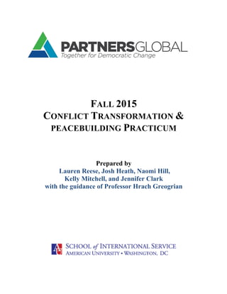  
FALL 2015
CONFLICT TRANSFORMATION &
PEACEBUILDING PRACTICUM
Prepared by
Lauren Reese, Josh Heath, Naomi Hill,
Kelly Mitchell, and Jennifer Clark
with the guidance of Professor Hrach Greogrian
 