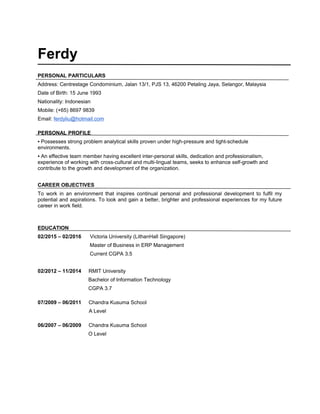 Ferdy
PERSONAL PARTICULARS
Address: Centrestage Condominium, Jalan 13/1, PJS 13, 46200 Petaling Jaya, Selangor, Malaysia
Date of Birth: 15 June 1993
Nationality: Indonesian
Mobile: (+65) 8697 9839
Email: ferdyliu@hotmail.com
PERSONAL PROFILE
▪ Possesses strong problem analytical skills proven under high-pressure and tight-schedule
environments.
▪ An effective team member having excellent inter-personal skills, dedication and professionalism,
experience of working with cross-cultural and multi-lingual teams, seeks to enhance self-growth and
contribute to the growth and development of the organization.
CAREER OBJECTIVES
To work in an environment that inspires continual personal and professional development to fulfil my
potential and aspirations. To look and gain a better, brighter and professional experiences for my future
career in work field.
EDUCATION
02/2015 – 02/2016 Victoria University (LithanHall Singapore)
Master of Business in ERP Management
Current CGPA 3.5
02/2012 – 11/2014 RMIT University
Bachelor of Information Technology
CGPA 3.7
07/2009 – 06/2011 Chandra Kusuma School
A Level
06/2007 – 06/2009 Chandra Kusuma School
O Level
 
