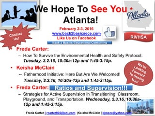 We Hope To See You
Atlanta!
• Freda Carter:
– How To Survive the Environmental Health and Safety Protocol.
Tuesday, 2.2.16, 10:30a-12p and 1:45-3:15p.
• Keisha McClain
-- Fatherhood Initiative: Here But Are We Welcomed!
Tuesday, 2.2.16, 10:30a-12p and 1:45-3:15p.
• Freda Carter:
– Strategies for Active Supervision in Transitioning, Classroom,
Playground, and Transportation. Wednesday, 2.3.16, 10:30a-
12p and 1:45-3:15p.
Freda Carter | rcarter802@aol.com |Keisha McClain | kjmece@yahoo.com
February 2-3, 2016
www.back2basicsece.com
Like Us on Facebook
Ratios and Supervision!!!
RIVHSA
Back 2 Basics Educational Consulting
 