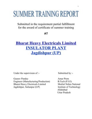 1
Submitted in the requirement partial fulfillment
for the award of certificate of summer training
AT
Bharat Heavy Electricals Limited
INSULATOR PLANT
Jagdishpur (UP)
Under the supervision of :- Submitted by :-
Gaurav Pandey Amar Prem
Engineer (Manufacturing/Production) B.Tech (P.I.E)
Bharat Heavy Electricals Limited Motilal Nehru National
Jagdishpur, Sultanpur (UP) Institute of Technology
Allahabad
Uttar Pradesh
 