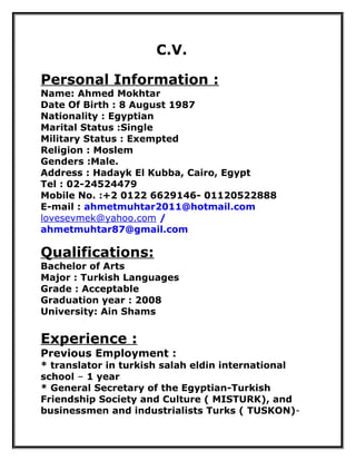 C.V.
Personal Information :
Name: Ahmed Mokhtar
Date Of Birth : 8 August 1987
Nationality : Egyptian
Marital Status :Single
Military Status : Exempted
Religion : Moslem
Genders :Male.
Address : Hadayk El Kubba, Cairo, Egypt
Tel : 02-24524479
Mobile No. :+2 0122 6629146- 01120522888
E-mail : ahmetmuhtar2011@hotmail.com
lovesevmek@yahoo.com /
ahmetmuhtar87@gmail.com
Qualifications:
Bachelor of Arts
Major : Turkish Languages
Grade : Acceptable
Graduation year : 2008
University: Ain Shams
Experience :
Previous Employment :
* translator in turkish salah eldin international
school – 1 year
* General Secretary of the Egyptian-Turkish
Friendship Society and Culture ( MISTURK), and
businessmen and industrialists Turks ( TUSKON)-
 