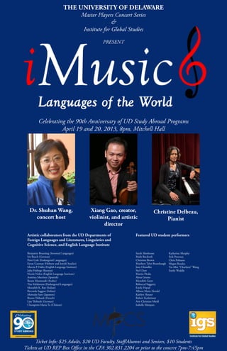Celebrating the 90th Anniversary of UD Study Abroad Programs
April 19 and 20, 2013, 8pm, Mitchell Hall
Xiang Gao, creator,
violinist, and artistic
director
Christine Delbeau,
Pianist
Dr. Shuhan Wang,
concert host
Ticket Info: $25 Adults, $20 UD Faculty, Staff/Alumni and Seniors, $10 Students
Tickets at UD REP Box Office in the CFA 302.831.2204 or prior to the concert 7pm-7:45pm
Artistic collaborators from the UD Departments of
Foreign Languages and Literatures, Linguistics and
Cognitive Science, and English Language Institute
Benjamin Bruening (Invented Languages)
Iris Busch (German)
Peter Cole (Endangered Languages)
Eynat Gutman (Hebrew and Jewish Studies)
Marcia P. Halio (English Language Institute)
Julia Hulings (Russian)
Nicole Nolen (English Language Institute)
América Martínez (Spanish)
Ikram Masmoudi (Arabic)
Tim Mckinnon (Endangered Languages)
Meredith K. Ray (Italian)
Riccarda Saggese (Italian)
Mutsuko Sato (Japanese)
Bruno Thibault (French)
Lisa Thibault (German)
Chungmin Maria Tu (Chinese)
Featured UD student performers
Sarah Abeshouse
Mark Bockrath
Christina Brown
Matthew Tyler Brumbaugh
Jane Chandlee
Siyi Chen
Martin Drake
Alexa Greene
Meredith Greer
Rebecca Haggerty
Emily Harad
Allison Marie Herold
Kaitlyn Houser
Robert Kotheimer
Aric Christian Markl
Isabelle Marquez
Katherine Murphy
Erik Peterson
Chris Polisano
Megan Rosales
Tse-Min “Charlotte” Wang
Emily Weddle
THE UNIVERSITY OF DELAWARE
Master Players Concert Series
&
Institute for Global Studies
PRESENT
 