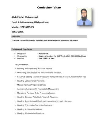 Curriculum Vitae
Abdul Sohel Mohammed
Email: Sohailmohammed67@gmail.com
Mobile:+974 55095475
Doha, Qatar.
Objective:
To secure a promising position that offers both a challenge and opportunity for growth.
Professional Experience
 Designation : Accountant
 Organization : Anabeeb Services Co. Ltd W.L.L (ISO 9001:2008) , Qatar
 Duration : June 2013-Till date
Responsibilities -
 Handling and Supervising Accounts Payable.
 Maintaining book of accounts and Documents custodian.
 Scrutiny & Booking supplier invoices and make payments.(Cheques, Wire transfers etc)
 Handling Utilities/Rental Payments.
 Manage Accruals/Prepaid Expenses.
 Assists in closing monthly Financials to Management.
 Maintaining Purchase Order Processing System.
 Handling Company Petty Cash / Loans & Advances.
 Handling & monitoring all Credit card transactions for ready reference.
 Handling With Holding Tax for the Company.
 Handling Accounts Receivables.
 Handling Administrative Functions.
 