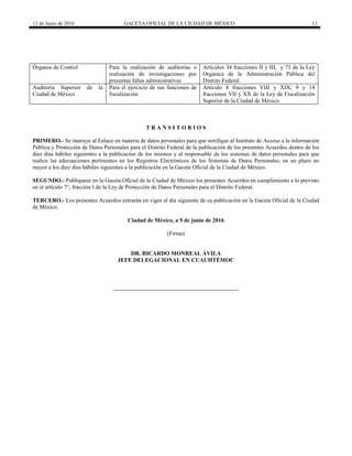 13 de Junio de 2016 GACETA OFICIAL DE LA CIUDAD DE MÉXICO 11
Órganos de Control Para la realización de auditorías o
realización de investigaciones por
presuntas faltas administrativas
Artículos 34 fracciones II y III, y 73 de la Ley
Orgánica de la Administración Pública del
Distrito Federal.
Auditoría Superior de la
Ciudad de México
Para el ejercicio de sus funciones de
fiscalización
Artículo 8 fracciones VIII y XIX; 9 y 14
fracciones VII y XX de la Ley de Fiscalización
Superior de la Ciudad de México.
T R A N S I T O R I O S
PRIMERO.- Se instruye al Enlace en materia de datos personales para que notifique al Instituto de Acceso a la información
Pública y Protección de Datos Personales para el Distrito Federal de la publicación de los presentes Acuerdos dentro de los
diez días hábiles siguientes a la publicación de los mismos y al responsable de los sistemas de datos personales para que
realice las adecuaciones pertinentes en los Registros Electrónicos de los Sistemas de Datos Personales, en un plazo no
mayor a los diez días hábiles siguientes a la publicación en la Gaceta Oficial de la Ciudad de México.
SEGUNDO.- Publíquese en la Gaceta Oficial de la Ciudad de México los presentes Acuerdos en cumplimiento a lo previsto
en el artículo 7°, fracción I de la Ley de Protección de Datos Personales para el Distrito Federal.
TERCERO.- Los presentes Acuerdos entrarán en vigor al día siguiente de su publicación en la Gaceta Oficial de la Ciudad
de México.
Ciudad de México, a 9 de junio de 2016
(Firma)
DR. RICARDO MONREAL ÁVILA
JEFE DELEGACIONAL EN CUAUHTÉMOC
 