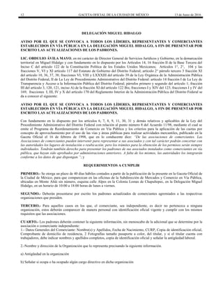 12 GACETA OFICIAL DE LA CIUDAD DE MÉXICO 13 de Junio de 2016
DELEGACIÓN MIGUEL HIDALGO
AVISO POR EL QUE SE CONVOCA A TODOS LOS LÍDERES, REPRESENTANTES Y COMERCIANTES
ESTABLECIDOS EN VÍA PÚBLICA EN LA DELEGACIÓN MIGUEL HIDALGO, A FIN DE PRESENTAR POR
ESCRITO LAS ACTUALIZACIONES DE LOS PADRONES.
LIC. OBDULIO ÁVILA MAYO, en mi carácter de Director General de Servicios Jurídicos y Gobierno, en la demarcación
territorial en Miguel Hidalgo y con fundamento en lo dispuesto por los Artículos 14, 16 fracción II de la Base Tercera del
Inciso C del artículo 122 de la Constitución Política de los Estados Unidos Mexicanos; Artículos 1°, 2°, 104 y las
fracciones V, VI y XI artículo 117 del Estatuto de Gobierno del Distrito Federal; artículo 2° párrafo tercero 3 fracción XI
del artículo 10, 36, 37, 38; fracciones VI, VIII y LXXXIII del artículo 39 de la Ley Orgánica de la Administración Pública
del Distrito Federal, II de La Ley de Procedimiento Administrativo del Distrito Federal: artículo 14 fracción I de La Ley de
Transparencia y Acceso a la Información Pública del Distrito Federal; párrafos primero y segundo del artículo 1; fracción
III del artículo 3, 120, 121, inciso A) de la fracción XI del artículo 122 Bis; fracciones I y XIV del 123; fracciones I y IV del
169; fracciones I, III, IV y X del artículo 170 del Reglamento Interior de la Administración Pública del Distrito Federal se
da a conocer el siguiente:
AVISO POR EL QUE SE CONVOCA A TODOS LOS LÍDERES, REPRESENTANTES Y COMERCIANTES
ESTABLECIDOS EN VÍA PÚBLICA EN LA DELEGACIÓN MIGUEL HIDALGO, A FIN DE PRESENTAR POR
ESCRITO LAS ACTUALIZACIONES DE LOS PADRONES.
Con fundamento en lo dispuesto por los artículos 6, 7, 8, 9, 11, 30, 31 y demás relativos y aplicables de la Ley del
Procedimiento Administrativo del Distrito Federal con relación al punto número 8 del Acuerdo 11/98, mediante el cual se
emite el Programa de Reordenamiento de Comercio en Vía Pública y los criterios para la aplicación de las cuotas por
concepto de aprovechamiento por el uso de las vías y áreas públicas para realizar actividades mercantiles, publicado en la
Gaceta Oficial el 16 de febrero de 1998, que en lo conducente dice: “De las asociaciones de comerciantes. Las
Asociaciones de comerciantes pueden intervenir para representar a sus asociados y con tal carácter podrán concertar con
las autoridades los lugares de instalación o reubicación; pero los trámites para la obtención de los permisos serán siempre
individuales. Tendrán también derecho para presentar los padrones de sus asociados instalados como comerciantes en vía
pública, que hayan sido aprobados por administraciones anteriores. A falta de los mismos, las autoridades los integrarán
conforme a los datos de que dispongan.”; y
REQUERIMIENTOS A CUMPLIR
PRIMERO.- Se otorga un plazo de 40 días hábiles contados a partir de la publicación de la presente en la Gaceta Oficial de
la Ciudad de México, para que comparezcan en las oficinas de la Subdirección de Mercados y Comercio en Vía Pública,
ubicadas en Monte Altái sin número, esquina calle Alpes en la Colonia Lomas de Chapultepec, en la Delegación Miguel
Hidalgo, en un horario de 10:00 a 18:00 horas de lunes a viernes.
SEGUNDO.- Deberán presentarse por escrito los padrones actualizados de comerciantes agremiados a las respectivas
organizaciones que presiden.
TERCERO.- Para aquellos casos en los que, el comerciante, sea independiente, es decir no pertenezca a ninguna
organización, estos deberán comparecer de manera personal con identificación oficial vigente y cumplir con los mismos
requisitos que las asociaciones.
CUARTO.- Los padrones deberán contener la siguiente información, sin menoscabo de la adicional que se determine por la
asociación o comerciante independiente:
1.- Datos Generales del Comerciante: Nombre(s) y Apellidos, Fecha de Nacimiento, CURP, Copia de identificación oficial,
Comprobante de domicilio de residencia, 2 Fotografías tamaño pasaporte a color, del titular, y si el titular cuenta con
trabajadores, debe indicar nombres y apellidos completos, copia de identificación oficial y señalar la antigüedad laboral.
2.-Nombre y dirección de la Organización que lo representa precisando la siguiente información.
a) Antigüedad en la organización
b) Señalar si ocupa o ha ocupado algún cargo directivo en dicha organización
 
