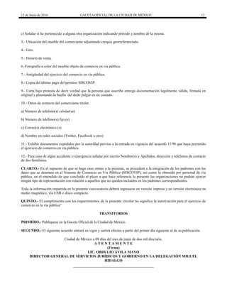 13 de Junio de 2016 GACETA OFICIAL DE LA CIUDAD DE MÉXICO 13
c) Señalar si ha pertenecido a alguna otra organización indicando periodo y nombre de la misma.
3.- Ubicación del mueble del comerciante adjuntando croquis georreferenciado.
4.- Giro.
5.- Horario de venta.
6.-Fotografía a color del mueble objeto de comercio en vía pública.
7.- Antigüedad del ejercicio del comercio en vía pública.
8.- Copia del último pago del permiso SISCOVIP.
9.- Carta bajo protesta de decir verdad que la persona que suscribe entrega documentación legalmente válida, firmada en
original y plasmando la huella del dedo pulgar en un costado.
10.- Datos de contacto del comerciante titular.
a) Número de teléfono(s) celular(es)
b) Número de teléfono(s) fijo (s)
c) Correo(s) electrónico (s)
d) Nombre en redes sociales (Twitter, Facebook u otro)
11.- Exhibir documentos expedidos por la autoridad previos a la entrada en vigencia del acuerdo 11/98 que haya permitido
el ejercicio de comercio en vía pública.
12.- Para caso de algún accidente o emergencia señalar por escrito Nombre(s) y Apellidos, dirección y teléfonos de contacto
de dos familiares.
CUARTO.- En el supuesto de que se haga caso omiso a la presente, se procederá a la integración de los padrones con los
datos que se detenten en el Sistema de Comercio en Vía Pública (SISCOVIP), así como la obtenida por personal de vía
pública, en el entendido de que concluido el plazo a que hace referencia la presente las organizaciones no podrán ejercer
ningún tipo de representación con relación a aquellos que no queden incluidos en los padrones correspondientes.
Toda la información requerida en la presente convocatoria deberá ingresarse en versión impresa y en versión electrónica en
medio magnético, vía USB o disco compacto.
QUINTO.- El cumplimiento con los requerimientos de la presente circular no significa la autorización para el ejercicio de
comercio en la vía pública”
TRANSITORIOS
PRIMERO.- Publíquese en la Gaceta Oficial de la Ciudad de México.
SEGUNDO.- El siguiente acuerdo entrará en vigor y surtirá efectos a partir del primer día siguiente al de su publicación.
Ciudad de México a 08 días del mes de junio de dos mil dieciséis.
A T E N T A M E N T E
(Firma)
LIC. OBDULIO ÁVILA MAYO
DIRECTOR GENERAL DE SERVICIOS JURÍDICOS Y GOBIERNO EN LA DELEGACIÓN MIGUEL
HIDALGO
 