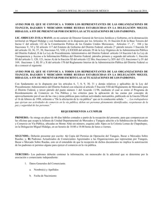 14 GACETA OFICIAL DE LA CIUDAD DE MÉXICO 13 de Junio de 2016
AVISO POR EL QUE SE CONVOCA A TODOS LOS REPRESENTANTES DE LAS ORGANIZACIONES DE
TIANGUIS, BAZARES Y MERCADOS SOBRE RUEDAS ESTABLECIDAS EN LA DELEGACIÓN MIGUEL
HIDALGO, A FIN DE PRESENTAR POR ESCRITO LAS ACTUALIZACIONES DE LOS PADRONES.
LIC. OBDULIO ÁVILA MAYO, en mi carácter de Director General de Servicios Jurídicos y Gobierno, en la demarcación
territorial en Miguel Hidalgo y con fundamento en lo dispuesto por los Artículos 14, 16 fracción II de la Base Tercera del
Inciso C del artículo 122 de la Constitución Política de los Estados Unidos Mexicanos; Artículos 1°, 2°, 104 y las
fracciones V, VI y XI artículo 117 del Estatuto de Gobierno del Distrito Federal; artículo 2° párrafo tercero 3 fracción XI
del artículo 10, 36, 37, 38; fracciones VI, VIII y LXXXIII del artículo 39 de la Ley Orgánica de la Administración Pública
del Distrito Federal, II de La Ley de Procedimiento Administrativo del Distrito Federal: artículo 14 fracción I de La Ley de
Transparencia y Acceso a la Información Pública del Distrito Federal; párrafos primero y segundo del artículo 1; fracción
III del artículo 3, 120, 121, inciso A) de la fracción XI del artículo 122 Bis; fracciones I y XIV del 123; fracciones I y IV del
169; fracciones I, III, IV y X del artículo 170 del Reglamento Interior de la Administración Pública del Distrito Federal se
da a conocer el siguiente:
AVISO POR EL QUE SE CONVOCA A TODOS LOS REPRESENTANTES DE LAS ORGANIZACIONES DE
TIANGUIS, BAZARES Y MERCADOS SOBRE RUEDAS ESTABLECIDAS EN LA DELEGACIÓN MIGUEL
HIDALGO, A FIN DE PRESENTAR POR ESCRITO LAS ACTUALIZACIONES DE LOS PADRONES.
Con fundamento en lo dispuesto por los artículos 6, 7, 8, 9, 30, 31 y demás relativos y aplicables de la Ley del
Procedimiento Administrativo del Distrito Federal con relación al artículo 5 fracción VIII del Reglamento de Mercados para
el Distrito Federal, y tercer párrafo del punto número 1 del Acuerdo 11/98, mediante el cual se emite el Programa de
Reordenamiento de Comercio en Vía Pública y los criterios para la aplicación de las cuotas por concepto de
aprovechamiento por el uso de las vías y áreas públicas para realizar actividades mercantiles, publicado en la Gaceta Oficial
el 16 de febrero de 1998, referente a “De la afectación de la vía pública” que en lo conducente señala: “ … Los trabajadores
que ejerzan sus actividades de comercio en la vía pública, deben ser personas plenamente identificadas, respetuosas de la
paz y seguridad de las personas.”
REQUERIMIENTOS A CUMPLIR
PRIMERO.- Se otorga un plazo de 40 días hábiles contados a partir de la recepción del presente, para que comparezcan en
las oficinas que ocupa la Jefatura de Unidad Departamental de Mercados y Tianguis adscrito a la Subdirección de Mercados
y Comercio en Vía Pública, ubicadas en Monte Altái sin número, esquina calle Alpes en la Colonia Lomas de Chapultepec,
en la Delegación Miguel Hidalgo, en un horario de 10:00 a 18:00 horas de lunes a viernes.
SEGUNDO.- Deberán presentar por escrito: A) Copia del Permiso de Operación del Tianguis, Bazar o Mercados Sobre
Ruedas; y, B) Padrones Actualizados de Comerciantes Agremiados a las Organizaciones que representan por Tianguis,
Bazar o Mercado Sobre Ruedas, esto en el entendido de que la recepción de dichos documentos no implica la autorización
de los padrones ni permiso alguno para ejercer el comercio en la vía pública.
TERCERO.- Los padrones deberán contener la información, sin menoscabo de la adicional que se determine por la
asociación o comerciante independiente:
1. Datos Generales del Comerciante.
a. Nombre(s) y Apellidos
b. Fecha de Nacimiento
 