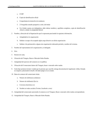 13 de Junio de 2016 GACETA OFICIAL DE LA CIUDAD DE MÉXICO 15
c. CURP
d. Copia de identificación oficial
e. Comprobante de domicilio de residencia
f. 2 Fotografías tamaño pasaporte a color, del titular
g. Si el titular cuenta con trabajadores, debe indicar nombres y apellidos completos, copia de identificación
oficial y señalar la antigüedad laboral
2. Nombre y dirección de la Organización que lo representa precisando la siguiente información.
a. Antigüedad en la organización
b. Señalar si ocupa o ha ocupado algún cargo directivo en dicha organización
c. Señalar si ha pertenecido a alguna otra organización indicando periodo y nombre de la misma.
3. Nombre del representante de la organización y el delegado.
4. Giro.
5. Horario de venta.
6. Ubicación del Tianguis, Bazar o Mercado Sobre Ruedas.
7. Antigüedad del ejercicio del comercio en vía pública.
8. Ubicación del Comerciante dentro del Tianguis, bazar o mercado sobre ruedas.
9. Carta bajo protesta de decir verdad que la persona que suscribe entrega documentación legalmente válida, firmada
en original y plasmando la huella del dedo pulgar en un costado.
10. Datos de contacto del comerciante titular.
a. Número de teléfono(s) celular(es)
b. Número de teléfono(s) fijo (s)
c. Correo(s) electrónico (s)
d. Nombre en redes sociales (Twitter, Facebook u otro)
11. Antigüedad del comerciante ejerciendo el comercio en el Tianguis, Bazar o mercado sobre ruedas correspondiente.
12. Antigüedad del Tianguis, Bazar o Mercado Sobre Ruedas.
 