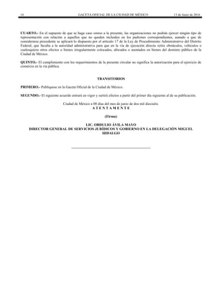 16 GACETA OFICIAL DE LA CIUDAD DE MÉXICO 13 de Junio de 2016
CUARTO.- En el supuesto de que se haga caso omiso a la presente, las organizaciones no podrán ejercer ningún tipo de
representación con relación a aquellos que no queden incluidos en los padrones correspondientes, aunado a que de
considerarse procedente se aplicará lo dispuesto por el artículo 17 de la Ley de Procedimiento Administrativo del Distrito
Federal, que faculta a la autoridad administrativa para que en la vía de ejecución directa retire obstáculos, vehículos o
cualesquiera otros efectos o bienes irregularmente colocados, ubicados o asentados en bienes del dominio público de la
Ciudad de México.
QUINTO.- El cumplimiento con los requerimientos de la presente circular no significa la autorización para el ejercicio de
comercio en la vía pública.
TRANSITORIOS
PRIMERO.- Publíquese en la Gaceta Oficial de la Ciudad de México.
SEGUNDO.- El siguiente acuerdo entrará en vigor y surtirá efectos a partir del primer día siguiente al de su publicación.
Ciudad de México a 08 días del mes de junio de dos mil dieciséis.
A T E N T A M E N T E
(Firma)
LIC. OBDULIO ÁVILA MAYO
DIRECTOR GENERAL DE SERVICIOS JURÍDICOS Y GOBIERNO EN LA DELEGACIÓN MIGUEL
HIDALGO
 
