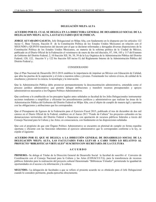 13 de Junio de 2016 GACETA OFICIAL DE LA CIUDAD DE MÉXICO 17
DELEGACIÓN MILPA ALTA
ACUERDO POR EL CUAL SE DELEGA EN LA DIRECTORA GENERAL DE DESARROLLO SOCIAL DE LA
DELEGACION MILPA ALTA, LAS FACULTADES QUE SE INDICAN.
JORGE ALVARADO GALICIA, Jefe Delegacional en Milpa Alta, con fundamento en lo dispuesto por los artículos 122
inciso C, Base Tercera, fracción II de la Constitución Política de los Estados Unidos Mexicanos en relación con el
SEGUNDO y QUINTO transitorios del decreto por el que se declaran reformadas y derogadas diversas disposiciones de la
Constitución Política de los Estados Unidos Mexicanos, en materia de la reforma política de la Ciudad de México,
publicado en el Diario Oficial de la Federación el veintinueve de enero de dos mil dieciséis, 87, 104, 105 y 117 del Estatuto
de Gobierno del Distrito Federal; 2, 10 fracción XII, 36, 38, 39 de la Ley Orgánica de la Administración Pública del Distrito
Federal; 120, 122, fracción V y 122 bis fracción XII inciso E) del Reglamento Interno de la Administración Pública del
Distrito Federal y;
CONSIDERANDO
Que el Plan Nacional de Desarrollo 2013-2018 establece la importancia de impulsar un México con Educación de Calidad,
que abra las puertas de la superación y el éxito a nuestros niños y jóvenes. Fomentando los valores cívicos, de calidad de la
enseñanza y promover la ciencia, la tecnología y la innovación.
Que la Administración Pública debe promover permanentemente la desconcentración administrativa, entendida como el
proceso jurídico administrativo que permite delegar atribuciones y transferir recursos presupuestales y apoyos
administrativos necesarios a los Órganos Político-Administrativos.
Que conforme a lo establecido en los preceptos legales antes señalados es facultad de los Jefes Delegacionales instrumentar
acciones tendientes a simplificar y eficientar los procedimientos jurídicos y administrativos que realizan las áreas de la
Administración Pública del Gobierno del Distrito Federal en Milpa Alta, con el objeto de cumplir de manera ágil y oportuna
con las obligaciones y atribuciones que les corresponden.
Que el Presupuesto de Egresos de la Federación para el Ejercicio Fiscal 2015, publicado el tres de diciembre de dos mil
catorce en el Diario Oficial de la Federal, establece en el Anexo 20.3 “Fondo de Cultura” los proyectos culturales en las
demarcaciones territoriales del Distrito Federal a financiarse con aportación de recursos públicos federales a través del
Consejo Nacional para la Cultura y las Artes; en consecuencia, con fundamento en las disposiciones señaladas
Que con el propósito de que este Órgano Político Administrativo se encuentre en plenitud de cumplir en forma expedita
oportuna y eficiente con las funciones inherentes al ejercicio administrativo que le corresponden conforme a la ley, se
expide el siguiente:
ACUERDO POR EL QUE SE DELEGA A LA DIRECCIÓN GENERAL DE DESARROLLO SOCIAL DE LA
DELEGACIÓN MILPA ALTA, LAS FACULTADES PARA LLEVAR A CABO TODO LO RELATIVO AL
PROYECTO “BIBLIOTECAS VIRTUALES” SUSCRITO CON SECRETARÍA DE LA CULTURA
A C U E R D O
PRIMERO.- Se delega al Titular de la Dirección General de Desarrollo Social la facultad de suscribir el Convenio de
Coordinación con el Consejo Nacional para la Cultura y las Artes (CONACULTA), para la transferencia de recursos
públicos federales para la realización del proyecto cultural Denominado “Bibliotecas Virtuales” permitiendo la igualdad de
oportunidades en el acceso a la información y la cultura.
SEGUNDO.- La delegación de facultades a que se refiere el presente acuerdo no es obstáculo para el Jefe Delegacional
cuando lo considere pertinente, pueda ejercerlas directamente.
 
