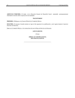 18 GACETA OFICIAL DE LA CIUDAD DE MÉXICO 13 de Junio de 2016
ARTICULO TERCERO.- El titular de la Dirección General de Desarrollo Social mantendrá permanentemente
informado al suscrito sobre el ejercicio de las facultades.
TRANSITORIOS
PRIMERO.- Publíquese en la Gaceta Oficial de la Ciudad de México.
SEGUNDO.- El presente Acuerdo entrará en vigor al día siguiente de su publicación y será vigente durante el ejercicio
fiscal dos mil dieciséis.
Dado en la Ciudad de México, a los treinta días del mes de Mayo del año dos mil dieciséis.
ATENTAMENTE
(Firma)
JORGE ALVARADO GALICIA
JEFE DELEGACIONAL
 