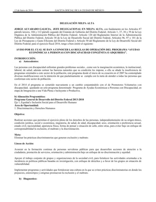 13 de Junio de 2016 GACETA OFICIAL DE LA CIUDAD DE MÉXICO 19
DELEGACIÓN MILPA ALTA
JORGE ALVARADO GALICIA, JEFE DELEGACIONAL EN MILPA ALTA, con fundamento en los Artículos 87
párrafo tercero, 104 y 112 párrafo segundo del Estatuto de Gobierno del Distrito Federal; Artículo 1, 37, 38 y 39 de la Ley
Orgánica de la Administración Pública del Distrito Federal; Artículo 120 del Reglamento Interior de la Administración
Pública del Distrito Federal, Artículo 30 de la Ley de Desarrollo Social del Distrito Federal, Artículos 96, 97 y 101 de la
Ley de Presupuesto y Gasto Eficiente del Distrito Federal y Artículo 50 del Reglamento de la Ley de Desarrollo Social del
Distrito Federal; para el ejercicio fiscal 2016, tengo a bien emitir el siguiente:
AVISO POR EL CUAL SE DAN A CONOCER LAS REGLAS DE OPERACIÓN DEL PROGRAMA “AYUDAS
ECONÓMICAS A PERSONAS CON DISCAPACIDAD CONGÉNITA O ADQUIRIDA”.
INTRODUCCIÓN:
a) Antecedentes:
Las personas con discapacidad enfrentan grandes problemas sociales , como son la marginación económica, la institucional,
laboral, de salud; además sortear las barreras naturales que su condición les impone, a ello se añade la insuficiencia de
programas orientados a este sector de la población, este programa desde el inicio de su creación en el 2007 ha contemplado
diversas modificaciones con la intención de que paulatinamente se cumpla con la meta de atender a todas las personas que
conforman este sector de población.
En el 2014 el programa es sometido nuevamente a un cambio conjuntándolo con el de Promotores Voluntarios con
discapacidad, quedando un solo programa denominado Programa de Ayudas Económicas a Personas con Discapacidad, en
etapa de Integración a una Vida Plena e Incluyente o Productiva.
b) Alineación Programática:
Programa General de Desarrollo del Distrito Federal 2013-2018
Eje 1, Equidad e Inclusión Social para el Desarrollo Humano
Área de Oportunidad:
1. Discriminación y Derechos Humanos
Objetivo:
Realizar acciones que permitan el ejercicio pleno de los derechos de las personas, independientemente de su origen étnico,
condición jurídica, social o económica, migratoria, de salud, de edad, discapacidad, sexo, orientación o preferencia sexual,
estado civil, nacionalidad, apariencia física, forma de pensar o situación de calle, entre otras, para evitar bajo un enfoque de
corresponsabilidad la exclusión, el maltrato y la discriminación.
Meta:
Eliminar las prácticas discriminatorias que generan exclusión y maltrato.
Líneas de Acción:
Avanzar en la formación continua de personas servidoras públicas para que desarrollen acciones de atención a la
ciudadanía, prestación de servicios, orientación y administración bajo un enfoque de no discriminación y equidad.
Apoyar el trabajo conjunto de grupos y organizaciones de la sociedad civil, para fortalecer las actividades orientadas a la
incidencia en políticas públicas basadas en investigación, con enfoque de derechos y a favor de los grupos en situación de
vulnerabilidad.
Implementar programas y actividades que fortalezcan una cultura en la que se eviten prácticas discriminatorias en donde los
prejuicios, estereotipos y estigmas promuevan la exclusión y el maltrato.
b) Diagnostico:
 