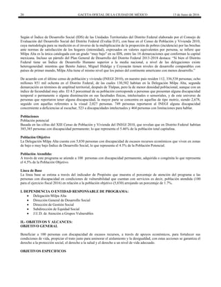 20 GACETA OFICIAL DE LA CIUDAD DE MÉXICO 13 de Junio de 2016
Según el Índice de Desarrollo Social (IDS) de las Unidades Territoriales del Distrito Federal elaborado por el Consejo de
Evaluación del Desarrollo Social del Distrito Federal (Evalúa D.F), con base en el Censo de Población y Vivienda 2010,
cuya metodología para su medición es el inverso de la multiplicación de la proporción de pobres (incidencia) por las brechas
ante normas de satisfacción de los hogares (intensidad), expresados en valores equivalentes por persona, se infiere que
Milpa Alta es la única catalogada con un grado “muy bajo” en su IDS, entre las 16 demarcaciones que conforman la capital
mexicana. Incluso un párrafo del Plan General de Desarrollo del Distrito Federal 2013-2018 destaca: “Si bien el Distrito
Federal tiene un Índice de Desarrollo Humano superior a la media nacional, a nivel de las delegaciones existe
heterogeneidad: mientras que Benito Juárez, Miguel Hidalgo y Coyoacán tienen niveles de desarrollo comparables con
países de primer mundo, Milpa Alta tiene el mismo nivel que los países del continente americano con menos desarrollo.”
De acuerdo con el último censo de población y vivienda (INEGI 2010), en nuestro país residen 112, 336,538 personas; ocho
millones 851 mil ochenta en el Distrito Federal, de las cuales 130,582 habitan en la Delegación Milpa Alta, segunda
demarcación en términos de amplitud territorial, después de Tlalpan, pero la de menor densidad poblacional, aunque con un
índice de fecundidad muy alto. El 4.5 porcentual de su población corresponde a personas que presentan alguna discapacidad
temporal o permanente o alguna disminución en sus facultades físicas, intelectuales o sensoriales, y de este universo de
personas que reportaron tener alguna discapacidad, la mayor parte se concentra en aquellas de tipo motriz, siendo 2,678,
seguido con aquellas referentes a la visual 2,027 personas. 749 personas reportaron al INEGI alguna discapacidad
concerniente a deficiencias al escuchar, 523 a discapacidades intelectuales y 464 personas con limitaciones para hablar.
Poblaciones
Población potencial
Basada en las cifras del XIII Censo de Población y Vivienda del INEGI 2010, que revelan que en Distrito Federal habitan
385,385 personas con discapacidad permanente; lo que representa el 5.46% de la población total capitalina.
Población Objetivo
La Delegación Milpa Alta cuenta con 5,830 personas con discapacidad de escasos recursos económicos que viven en zonas
de bajo o muy bajo Índice de Desarrollo Social, lo que representa el 4.5% de la Población Potencial.
Población Atendida:
A través de este programa se atiende a 100 personas con discapacidad permanente, adquirida o congénita lo que representa
el 4.5% de la Población Objetivo.
Línea de Base
La línea base se estima a través del indicador de Propósito que muestra el porcentaje de atención del programa a las
personas con discapacidad en condiciones de vulnerabilidad que cuentan con servicios es decir, población atendida (100
para el ejercicio fiscal 2016) en relación a la población objetivo (5,830) arrojando un porcentaje de 1.7%.
I. DEPENDENCIA O ENTIDAD RESPONSABLE DE PROGRAMA:
 Delegación Milpa Alta
 Dirección General de Desarrollo Social
 Dirección de Gestión Social
 Subdirección de Equidad Social
 J.U.D. de Atención a Grupos Vulnerables
II.- OBJETIVOS Y ALCANCES:
OBJETIVO GENERAL
Beneficiar a 100 personas con discapacidad de escasos recursos, a través de apoyos económicos, para fortalecer sus
condiciones de vida, propiciar el trato justo para aminorar el aislamiento y la desigualdad, con estas acciones se garantiza el
derecho a la protección social, el derecho a la salud y el derecho a un nivel de vida adecuado.
OBJETIVOS ESPECIFICOS
 