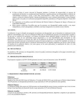 13 de Junio de 2016 GACETA OFICIAL DE LA CIUDAD DE MÉXICO 21
 Si bien se busca el acceso universal al Programa mediante el principio de progresividad, en ejercicio de
ponderación de derechos se considera prioritario beneficiar a aquellas personas con discapacidad en condición de
vulnerabilidad económica y social, y entre ellos, particularmente a niños, niñas, personas adultas mayores y
mujeres víctimas de violencia familiar. Además tal ponderación, como se destacó anteriormente, la única limitante
para acceder a la ayuda es la suficiencia presupuestal disponible contenida en el Programa Operativo Anual 2016
(POA).
 En congruencia con la política social del Gobierno del Distrito Federal, el Programa de Apoyo a Personas con
Capacidades Diferentes.
 Busca generar condiciones favorables para que las personas con discapacidad, puedan acceder a una mayor
independencia, evitar la desigualdad y contribuir a una mejor integración en su entorno social y familiar.
ALCANCES
La población a la que va dirigido este programa son personas con discapacidad que se encuentren en condiciones de alto
grado de vulnerabilidad y que vivan en la Delegación Milpa Alta. Se entenderá por personas con discapacidad a aquellas a
las que por su condición de nacimiento o de manera involuntaria hayan adquirido durante el proceso de su vida una
discapacidad, a través de una enfermedad crónica degenerativa y se vean imposibilitadas para desempeñar su vida
plenamente. Para propiciar la cobertura del 100% de la población de personas con discapacidad, se promoverán los
mecanismos necesarios para que se incrementen los apoyos de manera progresiva y se mejoren los resultados; así mismo, se
promoverán acciones necesarias para la vinculación interinstitucional con aquellos organismos que lleven a cabo acciones
en beneficio de la población objetivo. Así como apoyar en los casos particulares, la canalización de estos a la vida
productiva de la demarcación
III.- METAS FÍSICAS
Se atenderán a 100 personas con discapacidad, a través de ayudas económicas entregadas en dos pagos semestrales para
cada persona beneficiada.
IV.- PROGRAMACIÓN PRESUPUESTAL
El presupuesto asignado es de $597,720.00 (quinientos noventa y siete mil setecientos veinte 00/100 M.N)
Concepto
No. de
Beneficiarios
Importe
semestral
por
beneficiario
Monto anual
por
beneficiario
Ayuda
Económica
100 $2, 988.60 $ 597,720.00
V- REQUISITOS Y PROCEDIMIENTOS DE ACCESO
Poblaciones
Población potencial
Basada en las cifras del XIII Censo de Población y Vivienda del INEGI 2010, que revelan que en Distrito Federal habitan
385,385 personas con discapacidad permanente; lo que representa el 5.46% de la población total capitalina.
Población Objetivo
La Delegación Milpa Alta cuenta con 5,830 personas con discapacidad de escasos recursos económicos que viven en zonas
de bajo o muy bajo Índice de Desarrollo Social, lo que representa el 4.5% de la Población Potencial.
Población Atendida:
A través de este programa se atiende a 100 personas con discapacidad permanente, adquirida o congénita lo que representa
el 4.5% de la Población Objetivo.
 