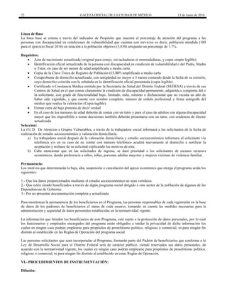 22 GACETA OFICIAL DE LA CIUDAD DE MÉXICO 13 de Junio de 2016
Línea de Base
La línea base se estima a través del indicador de Propósito que muestra el porcentaje de atención del programa a las
personas con discapacidad en condiciones de vulnerabilidad que cuentan con servicios es decir, población atendida (100
para el ejercicio fiscal 2016) en relación a la población objetivo (5,830) arrojando un porcentaje de 1.7%.
Requisitos:
 Acta de nacimiento actualizada (original para cotejo, sin tachaduras ni enmendaduras, y copia simple legible).
 Identificación oficial actualizada de la persona con discapacidad en condición de vulnerabilidad o del Padre, Madre
o Tutor, en caso de ser menor de edad amplificada a media carta.
 Copia de la Clave Única de Registro de Población (CURP) amplificado a media carta
 Comprobante de domicilio actualizado, con antigüedad no mayor a 3 meses contando desde la fecha de su emisión,
cuyo domicilio coincida con la señalada en la identificación oficial presentada (copia legible).
 Certificado o Constancia Médica emitido por la Secretaría de Salud del Distrito Federal (SEDESA) a través de sus
Centros de Salud en el que conste claramente la condición de discapacidad permanente, adquirida o congénita del o
la solicitante, con grado de funcionalidad bajo, limitado, nulo, mínimo o disfuncional que no exceda un año de
haber sido expedido, y que cuente con nombre completo, número de cédula profesional y firma autógrafa del
médico que realice la valoración (Copia legible).
 Firmar carta de bajo protesta de decir verdad
 En el caso de los menores de edad deberán de contar con un tutor y para el caso de adultos con alguna discapacidad
mayor que los imposibilite a tomar decisiones también deberán presentarse con un tutor, con credencia de elector
actualizada
Selección:
La J.U.D. De Atencion a Grupos Vulnerables, a través de la trabajadora social informará a los solicitantes de la fecha de
realización de estudio socioeconómico y valoración domiciliaria.
a) La trabajadora social después de la valoración domiciliaria y estudio socioeconómico informara al solicitante vía
telefónica y/o en su caso de no contar con número telefónico acudirá nuevamente al domicilio a notificar la
aceptación y rechazo de su solicitud explicando los motivos de esta.
b) Cabe mencionar que en las solicitudes de ingreso, se dará prioridad a los solicitantes de escasos recursos
económicos, dando preferencia a niños, niñas, personas adultas mayores y mujeres víctimas de violencia familiar.
Permanencia:
Los motivos que determinarán la baja, alta, suspensión o cancelación del apoyo económico que otorga el programa serán los
siguientes:
1.- Que los datos proporcionados mediante el estudio socioeconómico no sean verídicos.
2.- Que estén siendo beneficiados a través de algún programa social dirigido a este sector de la población de algunas de las
Dependencias de Gobierno.
3.- Por no presentar documentación completa y actualizada
Para monitorear la permanencia de los beneficiarios en el Programa, las personas responsables de cada registrarán en la base
de datos de los padrones de beneficiarios el status de cada usuario, tomando en cuenta las medidas necesarias para la
administración y seguridad de datos personales establecidas en la normatividad vigente.
La información que brinden los beneficiarios de este Programa, está sujeta a la protección de datos personales, por lo cual
los funcionarios y empleados encargados del programa están obligados a tutelar la privacidad de dicha información los
cuales en ningún caso podrán emplearse para propósitos de proselitismo político, religioso o comercial, ni para ningún fin
distinto al establecido en las Reglas de Operación del programa social.
Las personas solicitantes que sean incorporadas al Programa, formarán parte del Padrón de beneficiarios que conforme a la
Ley de Desarrollo Social para el Distrito Federal será de carácter público, siendo reservados sus datos personales, de
acuerdo con la normatividad vigente; los cuales en ningún caso podrán emplearse para propósitos de proselitismo político,
religioso o comercial, ni para ningún fin distinto al establecido en estas Reglas de Operación.
VI.- PROCEDIMIENTOS DE INSTRUMENTACIÓN:
Difusión:
 