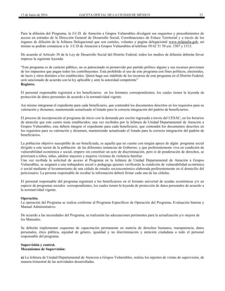 13 de Junio de 2016 GACETA OFICIAL DE LA CIUDAD DE MÉXICO 23
Para la difusión del Programa, la J.U.D. de Atención a Grupos Vulnerables divulgará sus requisitos y procedimientos de
acceso en estrados de la Dirección General de Desarrollo Social, Coordinaciones de Enlace Territorial y a través de los
órganos de difusión de la Jefatura Delegacional que son carteles, volantes y pagina delegacional www.milpaalta.gob, así
mismo se podrán comunicar a la J.U.D de Atencion a Grupos Vulnerables al teléfono 58 62 31 50 ext. 1507 y 1513.
De acuerdo al Artículo 38 de la Ley de Desarrollo Social del Distrito Federal, todos los medios de difusión deberán llevar
impreso la siguiente leyenda:
“Este programa es de carácter público, no es patrocinado ni promovido por partido político alguno y sus recursos provienen
de los impuestos que pagan todos los contribuyentes. Está prohibido el uso de este programa con fines políticos, electorales,
de lucro y otros distintos a los establecidos. Quien haga uso indebido de los recursos de este programa en el Distrito Federal,
será sancionado de acuerdo con la ley aplicable y ante la autoridad competente”
Registro.
El personal responsable registrará a los beneficiarios en los formatos correspondientes, los cuales tienen la leyenda de
protección de datos personales de acuerdo a la normatividad vigente.
Así mismo integraran el expediente para cada beneficiario, que contendrá los documentos descritos en los requisitos para su
valoración y dictamen, manteniendo actualizado el listado para la correcta integración del padrón de beneficiarios.
El proceso de incorporación al programa da inicio con la demanda por escrito ingresada a través del CESAC, en los horarios
de atención que este centro tiene establecidos; una vez recibidos por la Jefatura de Unidad Departamental de Atención a
Grupos Vulnerables, esta deberá integrar el expediente para cada beneficiario, que contendrá los documentos descritos en
los requisitos para su valoración y dictamen, manteniendo actualizado el listado para la correcta integración del padrón de
beneficiarios.
La población objetivo susceptible de ser beneficiada, es aquella que no cuente con ningún apoyo de algún programa social
dirigido a este sector de la población de las diferentes instancias de Gobierno, y que preferentemente viva en condición de
vulnerabilidad económica o social, empero sin constituir un acto de discriminación, pero sí de ponderación de derechos, se
priorizará a niños, niñas, adultos mayores y mujeres víctimas de violencia familiar.
Una vez recibida la solicitud de acceso al Programa en la Jefatura de Unidad Departamental de Atención a Grupos
Vulnerables, se asignará a una trabajadora social o pedagoga quienes verificarán la condición de vulnerabilidad económica
o social mediante el levantamiento de una cédula de estudio socioeconómico elaborada preferentemente en el domicilio del
peticionario. La persona responsable de recabar la información deberá firmar cada una de las cédulas.
El personal responsable del programa registrará a los beneficiarios en el formato universal de ayudas económicas y/o en
especie de programas sociales correspondientes, los cuales tienen la leyenda de protección de datos personales de acuerdo a
la normatividad vigente.
Operación.
La operación del Programa se realiza conforme al Programa Específicos de Operación del Programa, Evaluación Interna y
Manual Administrativo.
De acuerdo a las necesidades del Programa, se realizarán las adecuaciones pertinentes para la actualización y/o mejora de
los Manuales.
Se deberán implementar esquemas de capacitación permanente en materia de derechos humanos, transparencia, datos
personales, ética pública, equidad de género, igualdad y no discriminación y atención ciudadana a todo el personal
responsable del programa.
Supervisión y control.
Mecanismos de Supervisión:
a) La Jefatura de Unidad Departamental de Atencion a Grupos Vulnerables, realiza los reportes de visitas de supervisión, de
manera trimestral de las actividades desarrolladas.
 