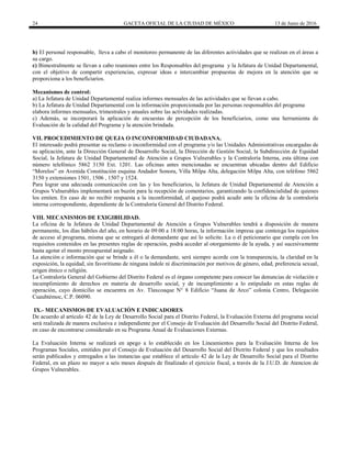 24 GACETA OFICIAL DE LA CIUDAD DE MÉXICO 13 de Junio de 2016
b) El personal responsable, lleva a cabo el monitoreo permanente de las diferentes actividades que se realizan en el áreas a
su cargo.
c) Bimestralmente se llevan a cabo reuniones entre los Responsables del programa y la Jefatura de Unidad Departamental,
con el objetivo de compartir experiencias, expresar ideas e intercambiar propuestas de mejora en la atención que se
proporciona a los beneficiarios.
Mecanismos de control:
a) La Jefatura de Unidad Departamental realiza informes mensuales de las actividades que se llevan a cabo.
b) La Jefatura de Unidad Departamental con la información proporcionada por las personas responsables del programa
elabora informes mensuales, trimestrales y anuales sobre las actividades realizadas.
c) Además, se incorporará la aplicación de encuestas de percepción de los beneficiarios, como una herramienta de
Evaluación de la calidad del Programa y la atención brindada.
VII. PROCEDIMIENTO DE QUEJA O INCONFORMIDAD CIUDADANA.
El interesado podrá presentar su reclamo o inconformidad con el programa y/o las Unidades Administrativas encargadas de
su aplicación, ante la Dirección General de Desarrollo Social, la Dirección de Gestión Social, la Subdirección de Equidad
Social, la Jefatura de Unidad Departamental de Atención a Grupos Vulnerables y la Contraloría Interna, esta última con
número telefónico 5862 3150 Ext. 1201. Las oficinas antes mencionadas se encuentran ubicadas dentro del Edificio
“Morelos” en Avenida Constitución esquina Andador Sonora, Villa Milpa Alta, delegación Milpa Alta, con teléfono 5862
3150 y extensiones 1501, 1506 , 1507 y 1524.
Para lograr una adecuada comunicación con las y los beneficiarios, la Jefatura de Unidad Departamental de Atención a
Grupos Vulnerables implementará un buzón para la recepción de comentarios, garantizando la confidencialidad de quienes
los emiten. En caso de no recibir respuesta a la inconformidad, el quejoso podrá acudir ante la oficina de la contraloría
interna correspondiente, dependiente de la Contraloría General del Distrito Federal.
VIII. MECANISMOS DE EXIGIBILIDAD.
La oficina de la Jefatura de Unidad Departamental de Atención a Grupos Vulnerables tendrá a disposición de manera
permanente, los días hábiles del año, en horario de 09:00 a 18:00 horas, la información impresa que contenga los requisitos
de acceso al programa, misma que se entregará al demandante que así lo solicite. La o él peticionario que cumpla con los
requisitos contenidos en las presentes reglas de operación, podrá acceder al otorgamiento de la ayuda, y así sucesivamente
hasta agotar el monto presupuestal asignado.
La atención e información que se brinde a él o la demandante, será siempre acorde con la transparencia, la claridad en la
exposición, la equidad, sin favoritismo de ninguna índole ni discriminación por motivos de género, edad, preferencia sexual,
origen étnico o religión.
La Contraloría General del Gobierno del Distrito Federal es el órgano competente para conocer las denuncias de violación e
incumplimiento de derechos en materia de desarrollo social, y de incumplimiento a lo estipulado en estas reglas de
operación, cuyo domicilio se encuentra en Av. Tlaxcoaque N° 8 Edificio “Juana de Arco” colonia Centro, Delegación
Cuauhtémoc, C.P. 06090.
IX.- MECANISMOS DE EVALUACIÓN E INDICADORES
De acuerdo al artículo 42 de la Ley de Desarrollo Social para el Distrito Federal, la Evaluación Externa del programa social
será realizada de manera exclusiva e independiente por el Consejo de Evaluación del Desarrollo Social del Distrito Federal,
en caso de encontrarse considerado en su Programa Anual de Evaluaciones Externas.
La Evaluación Interna se realizará en apego a lo establecido en los Lineamientos para la Evaluación Interna de los
Programas Sociales, emitidos por el Consejo de Evaluación del Desarrollo Social del Distrito Federal y que los resultados
serán publicados y entregados a las instancias que establece el artículo 42 de la Ley de Desarrollo Social para el Distrito
Federal, en un plazo no mayor a seis meses después de finalizado el ejercicio fiscal, a través de la J.U.D. de Atencion de
Grupos Vulnerables.
 