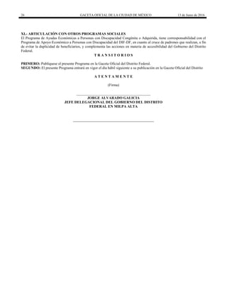 26 GACETA OFICIAL DE LA CIUDAD DE MÉXICO 13 de Junio de 2016
XI.- ARTICULACIÓN CON OTROS PROGRAMAS SOCIALES
El Programa de Ayudas Económicas a Personas con Discapacidad Congénita o Adquirida, tiene corresponsabilidad con el
Programa de Apoyo Económico a Personas con Discapacidad del DIF-DF, en cuanto al cruce de padrones que realizan, a fin
de evitar la duplicidad de beneficiarios, y complementa las acciones en materia de accesibilidad del Gobierno del Distrito
Federal.
T R A N S I T O R I O S
PRIMERO: Publíquese el presente Programa en la Gaceta Oficial del Distrito Federal.
SEGUNDO: El presente Programa entrará en vigor el día hábil siguiente a su publicación en la Gaceta Oficial del Distrito
A T E N T A M E N T E
(Firma)
________________________________________
JORGE ALVARADO GALICIA
JEFE DELEGACIONAL DEL GOBIERNO DEL DISTRITO
FEDERAL EN MILPA ALTA
 
