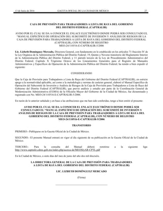 13 de Junio de 2016 GACETA OFICIAL DE LA CIUDAD DE MÉXICO 27
CAJA DE PREVISIÓN PARA TRABAJADORES A LISTA DE RAYA DEL GOBIERNO
DEL DISTRITO FEDERAL (CAPTRALIR)
AVISO POR EL CUAL SE DA A CONOCER EL ENLACE ELECTRÓNICO DONDE PODRÁ SER CONSULTADO EL
“MANUAL ESPECÍFICO DE OPERACIÓN DEL SUBCOMITÉ DE INVERSIÓN Y ANÁLISIS DE RIESGOS DE LA
CAJA DE PREVISIÓN PARA TRABAJADORES A LISTA DE RAYA DEL GOBIERNO DEL DISTRITO FEDERAL
(CAPTRALIR), CON NÚMERO DE REGISTRO
MEO-24/110516-E-CAPTRALIR-5/2006
Lic. Lizbeth Domínguez Mercado, Directora General, con fundamento en lo establecido en los artículos 71 fracción IV de
la Ley Orgánica de la Administración Pública del Distrito Federal; 19, Quinto y Noveno transitorio del Reglamento Interior
de la Administración Pública del Distrito Federal; y 11 párrafo tercero de la Ley de Procedimiento Administrativo del
Distrito Federal; Capítulo X Trigésimo Octavo de los Lineamientos Generales para el Registro de Manuales
Administrativos y Específicos de Operación de la Administración Pública del Distrito Federal; ha tenido a bien expedir el
siguiente:
CONSIDERANDO
Que la Caja de Previsión para Trabajadores a Lista de Raya del Gobierno del Distrito Federal (CAPTRALIR), en estricto
apego a la normatividad aplicable, así como a la metodología y normas de carácter general, elaboró el Manual Específico de
Operación del Subcomité de Inversión y Análisis de Riesgos de la Caja de Previsión para Trabajadores a Lista de Raya del
Gobierno del Distrito Federal (CAPTRALIR), que previo análisis y estudio por parte de la Coordinación General de
Modernización Administrativa (CGMA) de la Oficialía Mayor del Gobierno de la Ciudad de México, fue dictaminado y
registrado con No. MEO-24/110516-E-CAPTRALIR-5/2006.
En razón de lo anterior señalado y en base a las atribuciones que me han sido conferidas, tengo a bien emitir el presente:
AVISO POR EL CUAL SE DA A CONOCER EL ENLACE ELECTRÓNICO DONDE PODRÁ SER
CONSULTADO EL “MANUAL ESPECÍFICO DE OPERACIÓN DEL SUBCOMITÉ DE INVERSIÓN Y
ANÁLISIS DE RIESGOS DE LA CAJA DE PREVISIÓN PARA TRABAJADORES A LISTA DE RAYA DEL
GOBIERNO DEL DISTRITO FEDERAL (CAPTRALIR), CON NÚMERO DE REGISTRO
MEO-24/110516-E-CAPTRALIR-5/2006
TRANSITORIO
PRIMERO.- Publíquese en la Gaceta Oficial de la Ciudad de México.
SEGUNDO.- El presente Manual entrará en vigor al día siguiente de su publicación en la Gaceta Oficial de la Ciudad de
México.
TERCERO.- Para la consulta del Manual deberá remitirse a la siguiente liga:
http://www.captralir.cdmx.gob.mx/index.php/acerca-de/MEOSIyAR-CPTL.pdf
En la Ciudad de México, a siete días del mes de junio del año dos mil dieciséis.
LA DIRECTORA GENERAL DE LA CAJA DE PREVISIÓN PARA TRABAJADORES
A LISTA DE RAYA DEL GOBIERNO DEL DISTRITO FEDERAL (CAPTRALIR)
LIC. LIZBETH DOMÍNGUEZ MERCADO
(Firma)
_______________________________________
 