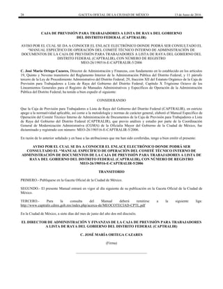 28 GACETA OFICIAL DE LA CIUDAD DE MÉXICO 13 de Junio de 2016
CAJA DE PREVISIÓN PARA TRABAJADORES A LISTA DE RAYA DEL GOBIERNO
DEL DISTRITO FEDERAL (CAPTRALIR)
AVISO POR EL CUAL SE DA A CONOCER EL ENLACE ELECTRÓNICO DONDE PODRÁ SER CONSULTADO EL
“MANUAL ESPECÍFICO DE OPERACIÓN DEL COMITÉ TÉCNICO INTERNO DE ADMINISTRACIÓN DE
DOCUMENTOS DE LA CAJA DE PREVISIÓN PARA TRABAJADORES A LISTA DE RAYA DEL GOBIERNO DEL
DISTRITO FEDERAL (CAPTRALIR), CON NÚMERO DE REGISTRO
MEO-26/190516-E-CAPTRALIR-5/2006
C. José María Ortega Cazares, Director de Administración y Finanzas, con fundamento en lo establecido en los artículos
19, Quinto y Noveno transitorio del Reglamento Interior de la Administración Pública del Distrito Federal; y 11 párrafo
tercero de la Ley de Procedimiento Administrativo del Distrito Federal; 29, fracción XII del Estatuto Orgánico de la Caja de
Previsión para Trabajadores a Lista de Raya del Gobierno del Distrito Federal; Capítulo X Trigésimo Octavo de los
Lineamientos Generales para el Registro de Manuales Administrativos y Específicos de Operación de la Administración
Pública del Distrito Federal; ha tenido a bien expedir el siguiente:
CONSIDERANDO
Que la Caja de Previsión para Trabajadores a Lista de Raya del Gobierno del Distrito Federal (CAPTRALIR), en estricto
apego a la normatividad aplicable, así como a la metodología y normas de carácter general, elaboró el Manual Específico de
Operación del Comité Técnico Interno de Administración de Documentos de la Caja de Previsión para Trabajadores a Lista
de Raya del Gobierno del Distrito Federal (CAPTRALIR), que previo análisis y estudio por parte de la Coordinación
General de Modernización Administrativa (CGMA) de la Oficialía Mayor del Gobierno de la Ciudad de México, fue
dictaminado y registrado con número: MEO-26/190516-E-CAPTRALIR-5/2006.
En razón de lo anterior señalado y en base a las atribuciones que me han sido conferidas, tengo a bien emitir el presente:
AVISO POR EL CUAL SE DA A CONOCER EL ENLACE ELECTRÓNICO DONDE PODRÁ SER
CONSULTADO EL “MANUAL ESPECÍFICO DE OPERACIÓN DEL COMITÉ TÉCNICO INTERNO DE
ADMINISTRACIÓN DE DOCUMENTOS DE LA CAJA DE PREVISIÓN PARA TRABAJADORES A LISTA DE
RAYA DEL GOBIERNO DEL DISTRITO FEDERAL (CAPTRALIR), CON NÚMERO DE REGISTRO
MEO-26/190516-E-CAPTRALIR-5/2006
TRANSITORIO
PRIMERO.- Publíquese en la Gaceta Oficial de la Ciudad de México.
SEGUNDO.- El presente Manual entrará en vigor al día siguiente de su publicación en la Gaceta Oficial de la Ciudad de
México.
TERCERO.- Para la consulta del Manual deberá remitirse a la siguiente liga:
http://www.captralir.cdmx.gob.mx/index.php/acerca-de/MEOCOTECIAD-CPTL.pdf
En la Ciudad de México, a siete días del mes de junio del año dos mil dieciséis.
EL DIRECTOR DE ADMINISTRACIÓN Y FINANZAS DE LA CAJA DE PREVISIÓN PARA TRABAJADORES
A LISTA DE RAYA DEL GOBIERNO DEL DISTRITO FEDERAL (CAPTRALIR)
C. JOSÉ MARÍA ORTEGA CAZARES
(Firma)
_______________________________________
 