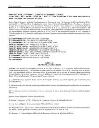 13 de Junio de 2016 GACETA OFICIAL DE LA CIUDAD DE MÉXICO 29
SERVICIO DE TRANSPORTES ELÉCTRICOS DEL DISTRITO FEDERAL
AVISO POR EL CUAL SE DA A CONOCER EL ESTATUTO ORGÁNICO DEL SERVICIO DE TRANSPORTES
ELÉCTRICOS DE LA CIUDAD DE MÉXICO.
Rubén Eduardo Venadero Medinilla, Con fundamento en el decreto de fecha 7 de diciembre de 2015, publicado el 29 de
enero de 2016 en el Diario Oficial de la Federación y en la Gaceta Oficial de la Ciudad de México, Por el que se reforman y
derogan Diversas disposiciones de la Constitución Política de los Estados Unidos Mexicanos en materia de la Reforma
Política de la Ciudad de México, en el artículo 70, fracción VIII de la Ley Orgánica de la Administración Pública del
Distrito Federal, el Consejo de Administración del Organismo Público Descentralizado Servicio de Transportes Eléctricos
del Distrito Federal, mediante Acuerdo CA/STE-DF/4ª. SO/013/2015 de la Cuarta Sesión Ordinaria de 2015, celebrada el
27 de Noviembre de 2015 autorizó la modificación al Estatuto Orgánico de esta Entidad, quedando estructurado en la forma
siguiente:
CAPÍTULO PRIMERO.- DISPOSICIONES GENERALES
CAPÍTULO SEGUNDO.- ÓRGANOS DE ADMINISTRACIÓN
CAPÍTULO TERCERO.- DE LAS UNIDADES ADMINISTRATIVAS
SECCIÓN PRIMERA.- DE LA GERENCIA JURÍDICA
SECCIÓN SEGUNDA.- DE LA DIRECCIÓN DE TRANSPORTACIÓN
SECCIÓN TERCERA.- DE LA DIRECCIÓN DE MANTENIMIENTO
SECCIÓN CUARTA.- DE LA DIRECCIÓN DE CALIDAD E INGENIERÍA
SECCIÓN QUINTA.- DE LA DIRECCIÓN DE ADMINISTRACIÓN Y FINANZAS
SECCIÓN SEXTA.- DE LA CONTRALORÍA INTERNA
CAPÍTULO CUARTO.- DEL CONTROL Y EVALUACIÓN
CAPÍTULO QUINTO.- DEL ÓRGANO DE VIGILANCIA
TRANSITORIOS.
CAPÍTULO I
DISPOSICIONES GENERALES
Artículo 1. El “Servicio de Transportes Eléctricos de la Ciudad de México”, es un Organismo Público Descentralizado
creado mediante Decreto del 31 de diciembre de 1946, publicado en el Diario Oficial de la Federación el 19 de abril de
1947, con personalidad jurídica y patrimonio propio, de conformidad con la Ley de la Institución Descentralizada de
Servicio Público “Servicio de Transportes Eléctricos del Distrito Federal”, del 30 de diciembre de 1955, publicada en el
Diario Oficial de la Federación el 4 de enero de 1956, cuyo objeto es:
I. La administración y operación de los sistemas de transportes eléctricos que fueron adquiridos por el Gobierno de la
Ciudad de México;
II. La operación de otros sistemas, ya sean de gasolina o diesel, siempre que se establezcan como auxiliares de los sistemas
eléctricos, y
III. El estudio, proyección, construcción y, en su caso, operación de nuevas líneas de transporte eléctrico de la Ciudad de
México.
Para los efectos del presente Estatuto se entenderá por:
I.- Entidad, Organismo o STEDF.- Al Servicio de Transportes Eléctricos de la Ciudad de México;
II.- Ley.- La Ley Orgánica de la Administración Pública del Distrito Federal;
III.- Ley de Creación.- A la Ley de la Institución Descentralizada de Servicio Público “Servicio de Transportes Eléctricos
del Distrito Federal”, publicada en el Diario Oficial de la Federación el 4 de enero de 1956;
IV.- Estatuto.- El Estatuto Orgánico del Servicio de Transportes Eléctricos de la Ciudad de México;
 