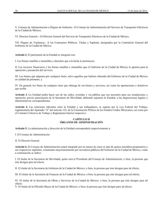 30 GACETA OFICIAL DE LA CIUDAD DE MÉXICO 13 de Junio de 2016
V. Consejo de Administración u Órgano de Gobierno.- El Consejo de Administración del Servicio de Transportes Eléctricos
de la Ciudad de México;
VI. Director General.-- El Director General del Servicio de Transportes Eléctricos de la Ciudad de México;
VII. Órgano de Vigilancia.- A los Comisarios Públicos, Titular y Suplente, designados por la Contraloría General del
Gobierno de la Ciudad de México.
Artículo 2. El patrimonio de la Entidad se integrará con:
I. Los bienes muebles e inmuebles y derechos que a la fecha le pertenecen;
II. Los recursos financieros y los bienes muebles e inmuebles que el Gobierno de la Ciudad de México le aporten para la
operación y prestación del servicio;
III. Los bienes que adquiera por cualquier título, salvo aquellos que hubiere obtenido del Gobierno de la Ciudad de México
en calidad de préstamo, y
IV. En general, los frutos de cualquier clase que obtenga de sus bienes y servicios, así como las aportaciones o donativos
que reciba.
Artículo 3. La Entidad podrá hacer uso de las calles, avenidas y vía pública que sea necesario para sus instalaciones y
operación, previa autorización de la Secretaría de Movilidad, debiendo sujetarse la Entidad, a las disposiciones legales y
administrativas correspondientes.
Artículo 4. Las relaciones laborales entre la Entidad y sus trabajadores, se regirán por la Ley Federal del Trabajo,
reglamentaria del Apartado “A” del artículo 123, de la Constitución Política de los Estados Unidos Mexicanos, así como por
el Contrato Colectivo de Trabajo y Reglamento Interior respectivo.
CAPÍTULO II
ÓRGANOS DE ADMINISTRACIÓN
Artículo 5. La administración y dirección de la Entidad corresponderá respectivamente a:
I. El Consejo de Administración.
II. El Director General.
Artículo 6. El Consejo de Administración estará integrado por no menos de cinco ni más de quince miembros propietarios y
sus respectivos suplentes, constituido mayoritariamente por servidores públicos del Gobierno de la Ciudad de México, como
a continuación se indica:
I. El titular de la Secretaría de Movilidad, quién será el Presidente del Consejo de Administración, o bien, la persona que
éste designe para tal efecto;
II. El titular de la Secretaría de Gobierno de la Ciudad de México; o bien, la persona que éste designe para tal efecto;
III. El titular de la Secretaría de Finanzas de la Ciudad de México; o bien, la persona que éste designe para tal efecto;
IV. El titular de la Secretaría de Obras y Servicios de la Ciudad de México; o bien, la persona que éste designe para tal
efecto;
V. El titular de la Oficialía Mayor de la Ciudad de México; o bien, la persona que éste designe para tal efecto;
 