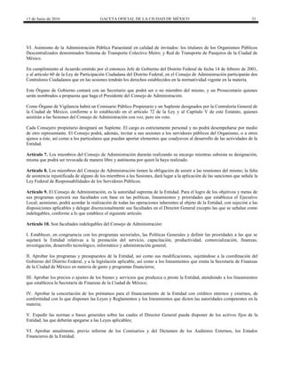 13 de Junio de 2016 GACETA OFICIAL DE LA CIUDAD DE MÉXICO 31
VI. Asimismo de la Administración Pública Paraestatal en calidad de invitados: los titulares de los Organismos Públicos
Descentralizados denominados Sistema de Transporte Colectivo Metro; y Red de Transporte de Pasajeros de la Ciudad de
México.
En cumplimiento al Acuerdo emitido por el entonces Jefe de Gobierno del Distrito Federal de fecha 14 de febrero de 2001,
y al artículo 60 de la Ley de Participación Ciudadana del Distrito Federal, en el Consejo de Administración participarán dos
Contralores Ciudadanos que en las sesiones tendrán los derechos establecidos en la normatividad vigente en la materia.
Este Órgano de Gobierno contará con un Secretario que podrá ser o no miembro del mismo, y un Prosecretario quienes
serán nombrados a propuesta que haga el Presidente del Consejo de Administración.
Como Órgano de Vigilancia habrá un Comisario Público Propietario y un Suplente designados por la Contraloría General de
la Ciudad de México, conforme a lo establecido en el artículo 72 de la Ley y al Capítulo V de este Estatuto, quienes
asistirán a las Sesiones del Consejo de Administración con voz, pero sin voto.
Cada Consejero propietario designará un Suplente. El cargo es estrictamente personal y no podrá desempeñarse por medio
de otro representante. El Consejo podrá, además, invitar a sus sesiones a los servidores públicos del Organismo, o a otros
ajenos a éste, así como a los particulares que puedan aportar elementos que coadyuven al desarrollo de las actividades de la
Entidad.
Artículo 7. Los miembros del Consejo de Administración durarán realizando su encargo mientras subsista su designación,
misma que podrá ser revocada de manera libre y autónoma por quien la haya realizado.
Artículo 8. Los miembros del Consejo de Administración tienen la obligación de asistir a las reuniones del mismo; la falta
de asistencia injustificada de alguno de los miembros a las Sesiones, dará lugar a la aplicación de las sanciones que señala la
Ley Federal de Responsabilidades de los Servidores Públicos.
Artículo 9. El Consejo de Administración, es la autoridad suprema de la Entidad. Para el logro de los objetivos y metas de
sus programas ejercerá sus facultades con base en las políticas, lineamientos y prioridades que establezca el Ejecutivo
Local; asimismo, podrá acordar la realización de todas las operaciones inherentes al objeto de la Entidad, con sujeción a las
disposiciones aplicables y delegar discrecionalmente sus facultades en el Director General excepto las que se señalan como
indelegables, conforme a lo que establece el siguiente artículo.
Artículo 10. Son facultades indelegables del Consejo de Administración:
I. Establecer, en congruencia con los programas sectoriales, las Políticas Generales y definir las prioridades a las que se
sujetará la Entidad relativas a la prestación del servicio, capacitación, productividad, comercialización, finanzas,
investigación, desarrollo tecnológico, informático y administración general;
II. Aprobar los programas y presupuestos de la Entidad, así como sus modificaciones, sujetándose a la coordinación del
Gobierno del Distrito Federal, y a la legislación aplicable, así como a los lineamientos que emita la Secretaría de Finanzas
de la Ciudad de México en materia de gasto y programas financieros;
III. Aprobar los precios o ajustes de los bienes y servicios que produzca o preste la Entidad, atendiendo a los lineamientos
que establezca la Secretaría de Finanzas de la Ciudad de México;
IV. Aprobar la concertación de los préstamos para el financiamiento de la Entidad con créditos internos y externos, de
conformidad con lo que disponen las Leyes y Reglamentos y los lineamientos que dicten las autoridades competentes en la
materia;
V. Expedir las normas o bases generales sobre las cuales el Director General pueda disponer de los activos fijos de la
Entidad, las que deberán apegarse a las Leyes aplicables;
VI. Aprobar anualmente, previo informe de los Comisarios y del Dictamen de los Auditores Externos, los Estados
Financieros de la Entidad;
 