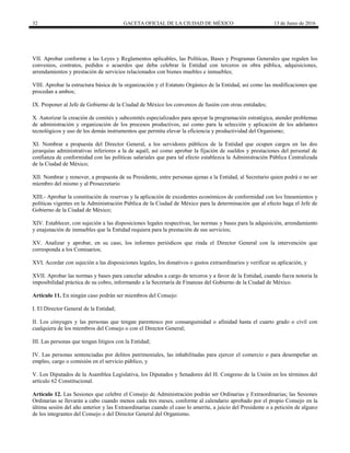32 GACETA OFICIAL DE LA CIUDAD DE MÉXICO 13 de Junio de 2016
VII. Aprobar conforme a las Leyes y Reglamentos aplicables, las Políticas, Bases y Programas Generales que regulen los
convenios, contratos, pedidos o acuerdos que deba celebrar la Entidad con terceros en obra pública, adquisiciones,
arrendamientos y prestación de servicios relacionados con bienes muebles e inmuebles;
VIII. Aprobar la estructura básica de la organización y el Estatuto Orgánico de la Entidad, así como las modificaciones que
procedan a ambos;
IX. Proponer al Jefe de Gobierno de la Ciudad de México los convenios de fusión con otras entidades;
X. Autorizar la creación de comités y subcomités especializados para apoyar la programación estratégica, atender problemas
de administración y organización de los procesos productivos, así como para la selección y aplicación de los adelantos
tecnológicos y uso de los demás instrumentos que permita elevar la eficiencia y productividad del Organismo;
XI. Nombrar a propuesta del Director General, a los servidores públicos de la Entidad que ocupen cargos en las dos
jerarquías administrativas inferiores a la de aquél, así como aprobar la fijación de sueldos y prestaciones del personal de
confianza de conformidad con las políticas salariales que para tal efecto establezca la Administración Pública Centralizada
de la Ciudad de México;
XII. Nombrar y remover, a propuesta de su Presidente, entre personas ajenas a la Entidad, al Secretario quien podrá o no ser
miembro del mismo y al Prosecretario
XIII.- Aprobar la constitución de reservas y la aplicación de excedentes económicos de conformidad con los lineamientos y
políticas vigentes en la Administración Pública de la Ciudad de México para la determinación que al efecto haga el Jefe de
Gobierno de la Ciudad de México;
XIV. Establecer, con sujeción a las disposiciones legales respectivas, las normas y bases para la adquisición, arrendamiento
y enajenación de inmuebles que la Entidad requiera para la prestación de sus servicios;
XV. Analizar y aprobar, en su caso, los informes periódicos que rinda el Director General con la intervención que
corresponda a los Comisarios;
XVI. Acordar con sujeción a las disposiciones legales, los donativos o gastos extraordinarios y verificar su aplicación, y
XVII. Aprobar las normas y bases para cancelar adeudos a cargo de terceros y a favor de la Entidad, cuando fuera notoria la
imposibilidad práctica de su cobro, informando a la Secretaría de Finanzas del Gobierno de la Ciudad de México.
Artículo 11. En ningún caso podrán ser miembros del Consejo:
I. El Director General de la Entidad;
II. Los cónyuges y las personas que tengan parentesco por consanguinidad o afinidad hasta el cuarto grado o civil con
cualquiera de los miembros del Consejo o con el Director General;
III. Las personas que tengan litigios con la Entidad;
IV. Las personas sentenciadas por delitos patrimoniales, las inhabilitadas para ejercer el comercio o para desempeñar un
empleo, cargo o comisión en el servicio público, y
V. Los Diputados de la Asamblea Legislativa, los Diputados y Senadores del H. Congreso de la Unión en los términos del
artículo 62 Constitucional.
Artículo 12. Las Sesiones que celebre el Consejo de Administración podrán ser Ordinarias y Extraordinarias; las Sesiones
Ordinarias se llevarán a cabo cuando menos cada tres meses, conforme al calendario aprobado por el propio Consejo en la
última sesión del año anterior y las Extraordinarias cuando el caso lo amerite, a juicio del Presidente o a petición de alguno
de los integrantes del Consejo o del Director General del Organismo.
 