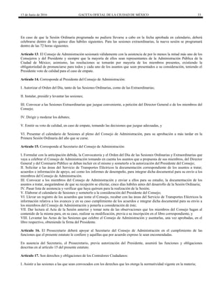 13 de Junio de 2016 GACETA OFICIAL DE LA CIUDAD DE MÉXICO 33
En caso de que la Sesión Ordinaria programada no pudiera llevarse a cabo en la fecha aprobada en calendario, deberá
celebrarse dentro de los quince días hábiles siguientes. Para las sesiones extraordinarias, la nueva sesión se programará
dentro de las 72 horas siguientes.
Artículo 13. El Consejo de Administración sesionará válidamente con la asistencia de por lo menos la mitad más uno de los
Consejeros y del Presidente y siempre que la mayoría de ellos sean representantes de la Administración Pública de la
Ciudad de México; asimismo, las resoluciones se tomarán por mayoría de los miembros presentes, existiendo la
obligatoriedad de pronunciarse para todos y cada uno de los asuntos que sean presentados a su consideración, teniendo el
Presidente voto de calidad para el caso de empate.
Artículo 14. Corresponde al Presidente del Consejo de Administración:
I. Autorizar el Orden del Día, tanto de las Sesiones Ordinarias, como de las Extraordinarias;
II. Instalar, presidir y levantar las sesiones;
III. Convocar a las Sesiones Extraordinarias que juzgue conveniente, a petición del Director General o de los miembros del
Consejo;
IV. Dirigir y moderar los debates;
V. Emitir su voto de calidad, en caso de empate, tomando las decisiones que juzgue adecuadas, y
VI. Presentar el calendario de Sesiones al pleno del Consejo de Administración, para su aprobación a más tardar en la
Primera Sesión Ordinaria del año que se curse.
Artículo 15. Corresponde al Secretario del Consejo de Administración:
I. Formular con la anticipación debida, la Convocatoria y el Orden del Día de las Sesiones Ordinarias y Extraordinarias que
vaya a celebrar el Consejo de Administración tomando en cuenta los asuntos que a propuesta de sus miembros, del Director
General y del Comisario Público se deban incluir en el mismo y someterlo a la autorización del Presidente del Consejo;
II. Solicitar a las áreas del Servicio de Transportes Eléctricos la documentación correspondiente de los asuntos a tratar,
acuerdos e información de apoyo, así como los informes de desempeño, para integrar dicha documental para su envío a los
miembros del Consejo de Administración.
III. Convocar a los miembros del Consejo de Administración y enviar a ellos para su estudio, la documentación de los
asuntos a tratar, asegurándose de que su recepción se efectúe, cinco días hábiles antes del desarrollo de la Sesión Ordinaria;
IV. Pasar lista de asistencia y verificar que haya quórum para la realización de la Sesión;
V. Elaborar el calendario de Sesiones y someterlo a la consideración del Presidente del Consejo;
VI. Llevar un registro de los acuerdos que tome el Consejo, recabar con las áreas del Servicio de Transportes Eléctricos la
información relativa a los avances y en su caso cumplimiento de los acuerdos e integrar dicha documental para su envío a
los miembros del Consejo de Administración y ponerla a consideración de éste;
VII. Dar lectura al Acta de la Sesión anterior y tomar nota de las observaciones que los miembros del Consejo hagan al
contenido de la misma para, en su caso, realizar su modificación, previa a su inscripción en el libro correspondiente, y
VIII. Levantar las Actas de las Sesiones que celebre el Consejo de Administración y asentarlas, una vez aprobadas, en el
libro respectivo, obteniendo la firma del Presidente.
Artículo 16. El Prosecretario deberá apoyar al Secretario del Consejo de Administración en el cumplimiento de las
funciones que el presente estatuto le confiere y aquéllas que por acuerdo expreso le sean encomendadas.
En ausencia del Secretario, el Prosecretario, previa autorización del Presidente, asumirá las funciones y obligaciones
descritas en al artículo 15 del presente estatuto.
Artículo 17. Son derechos y obligaciones de los Contralores Ciudadanos:
I. Asistir a las sesiones a las que sean convocados con los derechos que les otorga la normatividad vigente en la materia;
 