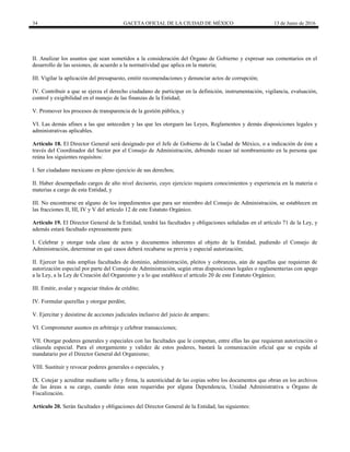 34 GACETA OFICIAL DE LA CIUDAD DE MÉXICO 13 de Junio de 2016
II. Analizar los asuntos que sean sometidos a la consideración del Órgano de Gobierno y expresar sus comentarios en el
desarrollo de las sesiones, de acuerdo a la normatividad que aplica en la materia;
III. Vigilar la aplicación del presupuesto, emitir recomendaciones y denunciar actos de corrupción;
IV. Contribuir a que se ejerza el derecho ciudadano de participar en la definición, instrumentación, vigilancia, evaluación,
control y exigibilidad en el manejo de las finanzas de la Entidad;
V. Promover los procesos de transparencia de la gestión pública, y
VI. Las demás afines a las que anteceden y las que les otorguen las Leyes, Reglamentos y demás disposiciones legales y
administrativas aplicables.
Artículo 18. El Director General será designado por el Jefe de Gobierno de la Ciudad de México, o a indicación de éste a
través del Coordinador del Sector por el Consejo de Administración, debiendo recaer tal nombramiento en la persona que
reúna los siguientes requisitos:
I. Ser ciudadano mexicano en pleno ejercicio de sus derechos;
II. Haber desempeñado cargos de alto nivel decisorio, cuyo ejercicio requiera conocimientos y experiencia en la materia o
materias a cargo de esta Entidad, y
III. No encontrarse en alguno de los impedimentos que para ser miembro del Consejo de Administración, se establecen en
las fracciones II, III, IV y V del artículo 12 de este Estatuto Orgánico.
Artículo 19. El Director General de la Entidad, tendrá las facultades y obligaciones señaladas en el artículo 71 de la Ley, y
además estará facultado expresamente para:
I. Celebrar y otorgar toda clase de actos y documentos inherentes al objeto de la Entidad, pudiendo el Consejo de
Administración, determinar en qué casos deberá recabarse su previa y especial autorización;
II. Ejercer las más amplias facultades de dominio, administración, pleitos y cobranzas, aún de aquellas que requieran de
autorización especial por parte del Consejo de Administración, según otras disposiciones legales o reglamentarias con apego
a la Ley, a la Ley de Creación del Organismo y a lo que establece el artículo 20 de este Estatuto Orgánico;
III. Emitir, avalar y negociar títulos de crédito;
IV. Formular querellas y otorgar perdón;
V. Ejercitar y desistirse de acciones judiciales inclusive del juicio de amparo;
VI. Comprometer asuntos en arbitraje y celebrar transacciones;
VII. Otorgar poderes generales y especiales con las facultades que le competan, entre ellas las que requieran autorización o
cláusula especial. Para el otorgamiento y validez de estos poderes, bastará la comunicación oficial que se expida al
mandatario por el Director General del Organismo;
VIII. Sustituir y revocar poderes generales o especiales, y
IX. Cotejar y acreditar mediante sello y firma, la autenticidad de las copias sobre los documentos que obran en los archivos
de las áreas a su cargo, cuando éstas sean requeridas por alguna Dependencia, Unidad Administrativa u Órgano de
Fiscalización.
Artículo 20. Serán facultades y obligaciones del Director General de la Entidad, las siguientes:
 