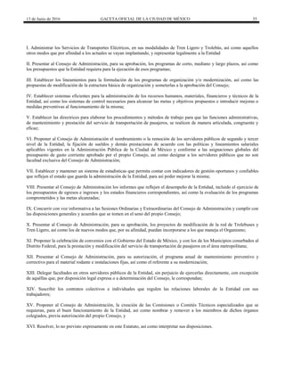 13 de Junio de 2016 GACETA OFICIAL DE LA CIUDAD DE MÉXICO 35
I. Administrar los Servicios de Transportes Eléctricos, en sus modalidades de Tren Ligero y Trolebús, así como aquellos
otros modos que por afinidad a los actuales se vayan implantando, y representar legalmente a la Entidad
II. Presentar al Consejo de Administración, para su aprobación, los programas de corto, mediano y largo plazos, así como
los presupuestos que la Entidad requiera para la ejecución de esos programas;
III. Establecer los lineamientos para la formulación de los programas de organización y/o modernización, así como las
propuestas de modificación de la estructura básica de organización y someterlas a la aprobación del Consejo;
IV. Establecer sistemas eficientes para la administración de los recursos humanos, materiales, financieros y técnicos de la
Entidad, así como los sistemas de control necesarios para alcanzar las metas y objetivos propuestos e introducir mejoras o
medidas preventivas al funcionamiento de la misma;
V. Establecer las directrices para elaborar los procedimientos y métodos de trabajo para que las funciones administrativas,
de mantenimiento y prestación del servicio de transportación de pasajeros, se realicen de manera articulada, congruente y
eficaz;
VI. Proponer al Consejo de Administración el nombramiento o la remoción de los servidores públicos de segundo y tercer
nivel de la Entidad, la fijación de sueldos y demás prestaciones de acuerdo con las políticas y lineamientos salariales
aplicables vigentes en la Administración Pública de la Ciudad de México y conforme a las asignaciones globales del
presupuesto de gasto corriente aprobado por el propio Consejo, así como designar a los servidores públicos que no son
facultad exclusiva del Consejo de Administración;
VII. Establecer y mantener un sistema de estadísticas que permita contar con indicadores de gestión oportunos y confiables
que reflejen el estado que guarda la administración de la Entidad, para así poder mejorar la misma;
VIII. Presentar al Consejo de Administración los informes que reflejen el desempeño de la Entidad, incluido el ejercicio de
los presupuestos de egresos e ingresos y los estados financieros correspondientes, así como la evaluación de los programas
comprometidos y las metas alcanzadas;
IX. Concurrir con voz informativa a las Sesiones Ordinarias y Extraordinarias del Consejo de Administración y cumplir con
las disposiciones generales y acuerdos que se tomen en el seno del propio Consejo;
X. Presentar al Consejo de Administración, para su aprobación, los proyectos de modificación de la red de Trolebuses y
Tren Ligero, así como los de nuevos modos que, por su afinidad, puedan incorporarse a los que maneja el Organismo;
XI. Proponer la celebración de convenios con el Gobierno del Estado de México, y con los de los Municipios conurbados al
Distrito Federal, para la prestación y modificación del servicio de transportación de pasajeros en el área metropolitana;
XII. Presentar al Consejo de Administración, para su autorización, el programa anual de mantenimiento preventivo y
correctivo para el material rodante e instalaciones fijas, así como el referente a su modernización;
XIII. Delegar facultades en otros servidores públicos de la Entidad, sin perjuicio de ejercerlas directamente, con excepción
de aquéllas que, por disposición legal expresa o a determinación del Consejo, le correspondan;
XIV. Suscribir los contratos colectivos e individuales que regulen las relaciones laborales de la Entidad con sus
trabajadores;
XV. Proponer al Consejo de Administración, la creación de las Comisiones o Comités Técnicos especializados que se
requieran, para el buen funcionamiento de la Entidad, así como nombrar y remover a los miembros de dichos órganos
colegiados, previa autorización del propio Consejo, y
XVI. Resolver, lo no previsto expresamente en este Estatuto, así como interpretar sus disposiciones.
 