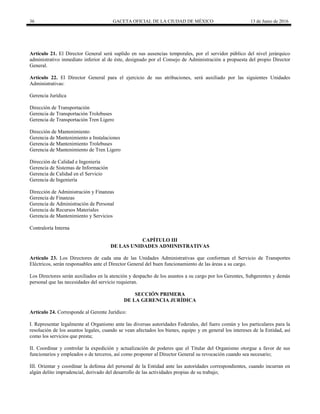 36 GACETA OFICIAL DE LA CIUDAD DE MÉXICO 13 de Junio de 2016
Artículo 21. El Director General será suplido en sus ausencias temporales, por el servidor público del nivel jerárquico
administrativo inmediato inferior al de éste, designado por el Consejo de Administración a propuesta del propio Director
General.
Artículo 22. El Director General para el ejercicio de sus atribuciones, será auxiliado por las siguientes Unidades
Administrativas:
Gerencia Jurídica
Dirección de Transportación
Gerencia de Transportación Trolebuses
Gerencia de Transportación Tren Ligero
Dirección de Mantenimiento
Gerencia de Mantenimiento a Instalaciones
Gerencia de Mantenimiento Trolebuses
Gerencia de Mantenimiento de Tren Ligero
Dirección de Calidad e Ingeniería
Gerencia de Sistemas de Información
Gerencia de Calidad en el Servicio
Gerencia de Ingeniería
Dirección de Administración y Finanzas
Gerencia de Finanzas
Gerencia de Administración de Personal
Gerencia de Recursos Materiales
Gerencia de Mantenimiento y Servicios
Contraloría Interna
CAPÍTULO III
DE LAS UNIDADES ADMINISTRATIVAS
Artículo 23. Los Directores de cada una de las Unidades Administrativas que conforman el Servicio de Transportes
Eléctricos, serán responsables ante el Director General del buen funcionamiento de las áreas a su cargo.
Los Directores serán auxiliados en la atención y despacho de los asuntos a su cargo por los Gerentes, Subgerentes y demás
personal que las necesidades del servicio requieran.
SECCIÓN PRIMERA
DE LA GERENCIA JURÍDICA
Artículo 24. Corresponde al Gerente Jurídico:
I. Representar legalmente al Organismo ante las diversas autoridades Federales, del fuero común y los particulares para la
resolución de los asuntos legales, cuando se vean afectados los bienes, equipo y en general los intereses de la Entidad, así
como los servicios que presta;
II. Coordinar y controlar la expedición y actualización de poderes que el Titular del Organismo otorgue a favor de sus
funcionarios y empleados o de terceros, así como proponer al Director General su revocación cuando sea necesario;
III. Orientar y coordinar la defensa del personal de la Entidad ante las autoridades correspondientes, cuando incurran en
algún delito imprudencial, derivado del desarrollo de las actividades propias de su trabajo;
 